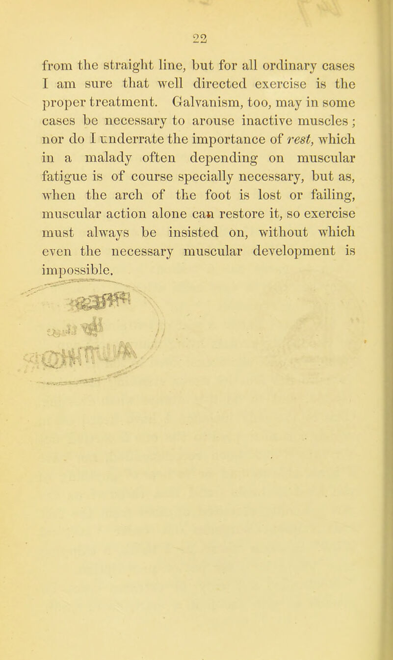 from the straight line, but for all ordinary cases I am sure that well directed exercise is the proper treatment. Galvanism, too, may in some cases be necessary to arouse inactive muscles; nor do I underrate the importance of rest, which in a malady often depending on muscular fatigue is of course specially necessary, but as, when the arch of the foot is lost or failing, muscular action alone can restore it, so exercise must always be insisted on, without which even the necessary muscular development is impossible. / /