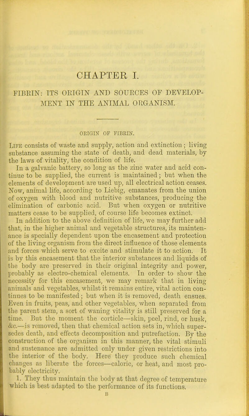 FIBRIN: ITS ORIGIN AND SOURCES OF DEVELOP- MENT IN THE ANIMAL ORGANISM. ORIGIN OF FIBRIN. Life consists of waste and supply, action and extinction; living substance assuming the state of death, and dead materials, by the laws of vitality, the condition of life. In a galvanic battery, so long as the zinc water and acid con- tinue to be supplied, the current is maintained; but when the elements of development are used up, all electrical action ceases. Now, animal life, according to Liebig, emanates from the union of oxygen with blood and nutritive substances, producing the elimination of carbonic acid. But when oxygen or nutritive matters cease to be supplied, of course life becomes extinct. In addition to the above definition of life, we may further add that, in the higher animal and vegetable structures, its mainten- ance is specially dependent upon the encasement and protection of the living organism from the direct influence of those elements and forces which serve to excite and stimulate it to action. It is by this encasement that the interior substances and liquids of the body are preserved in their original integrity and power, probably as electro-chemical elements. In order to show the necessity for this encasement, we may remark that in living animals and vegetables, whilst it remains entire, vital action con- tinues to be manifested; but when it is removed, death ensues. Even in fruits, peas, and other vegetables, when separated from the parent stem, a sort of waning vitality is still preserved for a time. But the moment the corticle—skin, peel, rind, or husk, &c.—is removed, then that chemical action sets in, which super- sedes death, and effects decomposition and putrefaction. By the construction of the organism in this manner, the vital stimuli and sustenance are admitted only under given restrictions into the interior of the body. Here they produce such chemical changes as liberate the forces—caloric, or heat, and most pro- bably electricity. 1. They thus maintain the body at that degree of temperature which is best adapted to the performance of its functions. n