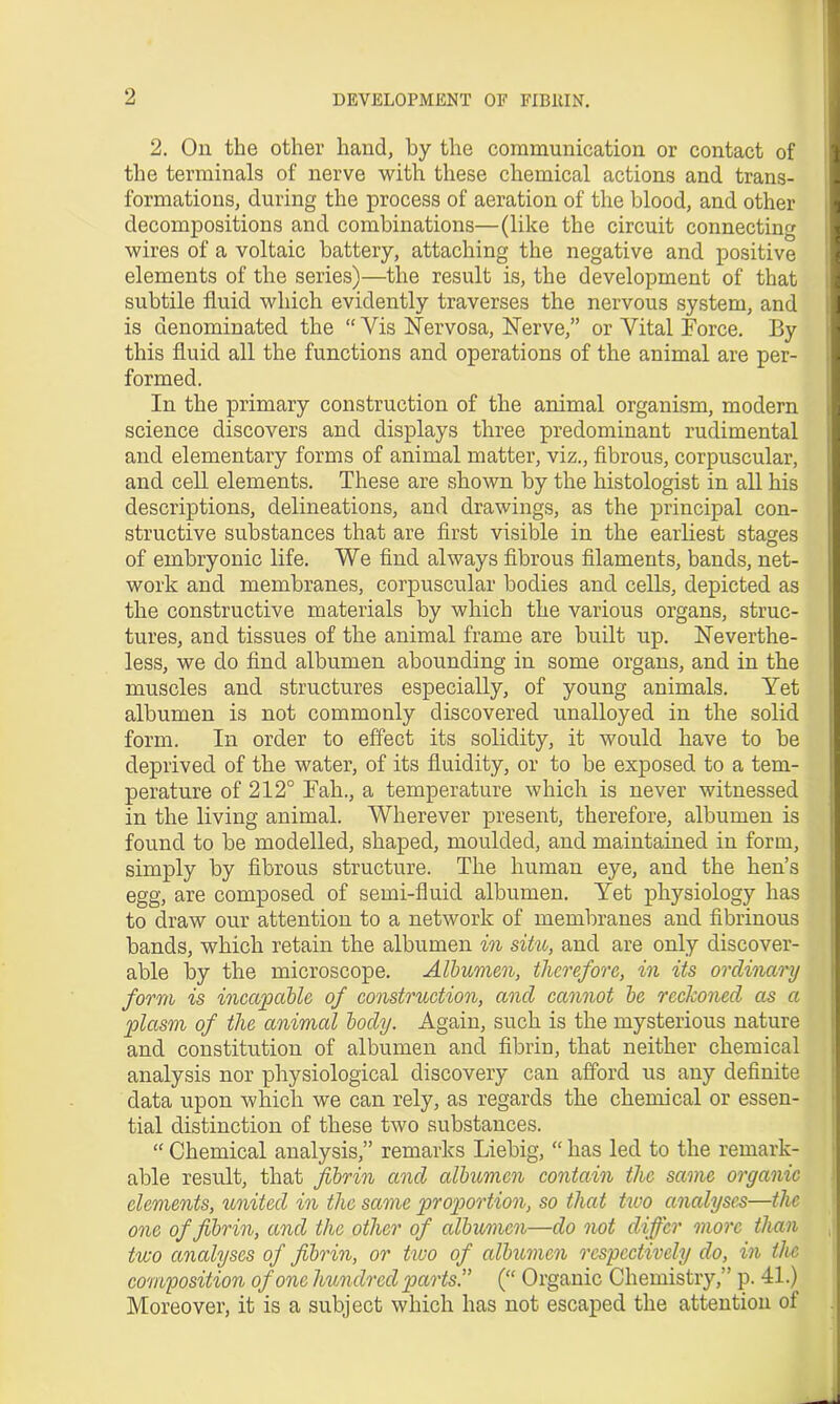 2. On the other hand, by the communication or contact of the terminals of nerve with these chemical actions and trans- formations, during the process of aeration of the blood, and other decompositions and combinations—(like the circuit connecting wires of a voltaic battery, attaching the negative and positive elements of the series)—the result is, the development of that subtile fluid which evidently traverses the nervous system, and is denominated the “Vis Nervosa, Nerve,” or Vital Force. By this fluid all the functions and operations of the animal are per- formed. In the primary construction of the animal organism, modern science discovers and displays three predominant rudimental and elementary forms of animal matter, viz., fibrous, corpuscular, and cell elements. These are shown by the histologist in all his descriptions, delineations, and drawings, as the principal con- structive substances that are first visible in the earliest stages of embryonic life. We find always fibrous filaments, bands, net- work and membranes, corpuscular bodies and cells, depicted as the constructive materials by which the various organs, struc- tures, and tissues of the animal frame are built up. Neverthe- less, we do find albumen abounding in some organs, and in the muscles and structures especially, of young animals. Yet albumen is not commonly discovered unalloyed in the solid form. In order to effect its solidity, it would have to be deprived of the water, of its fluidity, or to be exposed to a tem- perature of 212° Fall., a temperature which is never witnessed in the living animal. Wherever present, therefore, albumen is found to be modelled, shaped, moulded, and maintained in form, simply by fibrous structure. The human eye, and the hen’s egg, are composed of semi-fluid albumen. Yet physiology has to draw our attention to a network of membranes and fibrinous bands, which retain the albumen in siho, and are only discover- able by the microscope. Albumen, therefore, in its ordinary form is incapable of construction, and cannot be reckoned as a plasm of the animal body. Again, such is the mysterious nature and constitution of albumen and fibrin, that neither chemical analysis nor physiological discovery can afford us any definite data upon which we can rely, as regards the chemical or essen- tial distinction of these two substances. “ Chemical analysis,” remarks Liebig, “ has led to the remark- able result, that fibrin and albumen contain the same organic elements, united in the same proportion, so that two analyses—the one of fibrin, and the other of albumen—do not differ more than two analyses of fibrin, or two of albumen respectively do, in the composition of one hundred parts. (“ Organic Chemistry,” p. 41.) Moreover, it is a subject which has not escaped the attention of