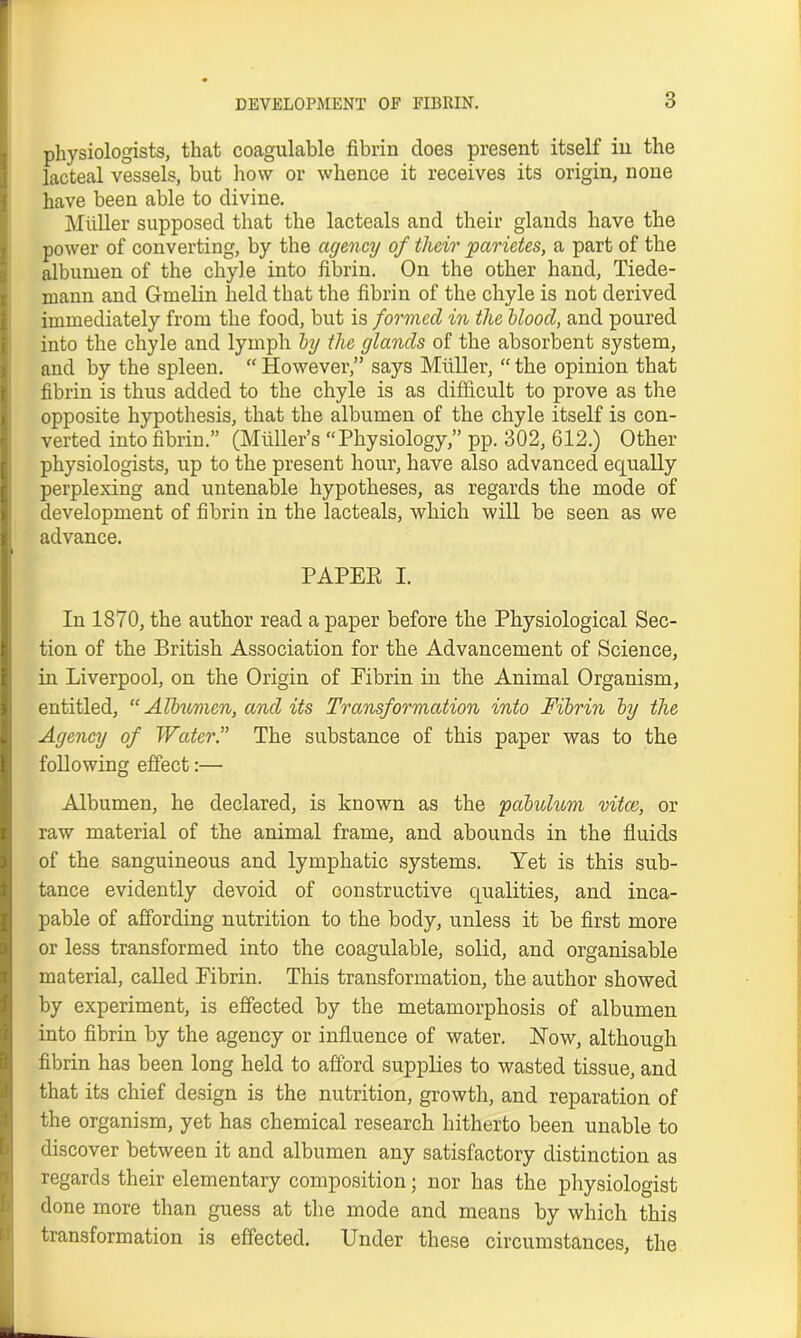 physiologists, that coagulable fibrin does present itself in the lacteal vessels, but how or whence it receives its origin, none have been able to divine. Muller supposed that the lacteals and their glands have the power of converting, by the agency of their parietes, a part of the albumen of the chyle into fibrin. On the other hand, Tiede- mann and Gmelin held that the fibrin of the chyle is not derived immediately from the food, but is formed in the blood, and poured into the chyle and lymph by the glands of the absorbent system, and by the spleen. “ However,” says Muller, “ the opinion that fibrin is thus added to the chyle is as difficult to prove as the opposite hypothesis, that the albumen of the chyle itself is con- verted into fibrin.” (Muller’s “Physiology,” pp. 302, 612.) Other physiologists, up to the present hour, have also advanced equally perplexing and untenable hypotheses, as regards the mode of development of fibrin in the lacteals, which will be seen as we advance. PAPER I. In 1870, the author read a paper before the Physiological Sec- tion of the British Association for the Advancement of Science, in Liverpool, on the Origin of Eibrin in the Animal Organism, entitled, “ Albumen, and its Transformation into Fibrin by the Agency of Water.” The substance of this paper was to the following effect:— Albumen, he declared, is known as the pabulum vitce, or raw material of the animal frame, and abounds in the fluids of the sanguineous and lymphatic systems. Yet is this sub- tance evidently devoid of constructive qualities, and inca- pable of affording nutrition to the body, unless it be first more or less transformed into the coagulable, solid, and organisable material, called Fibrin. This transformation, the author showed by experiment, is effected by the metamorphosis of albumen into fibrin by the agency or influence of water. Now, although fibrin has been long held to afford supplies to wasted tissue, and that its chief design is the nutrition, growth, and reparation of the organism, yet has chemical research hitherto been unable to discover between it and albumen any satisfactory distinction as regards their elementary composition; nor has the physiologist done more than guess at the mode and means by which this transformation is effected. Under these circumstances, the