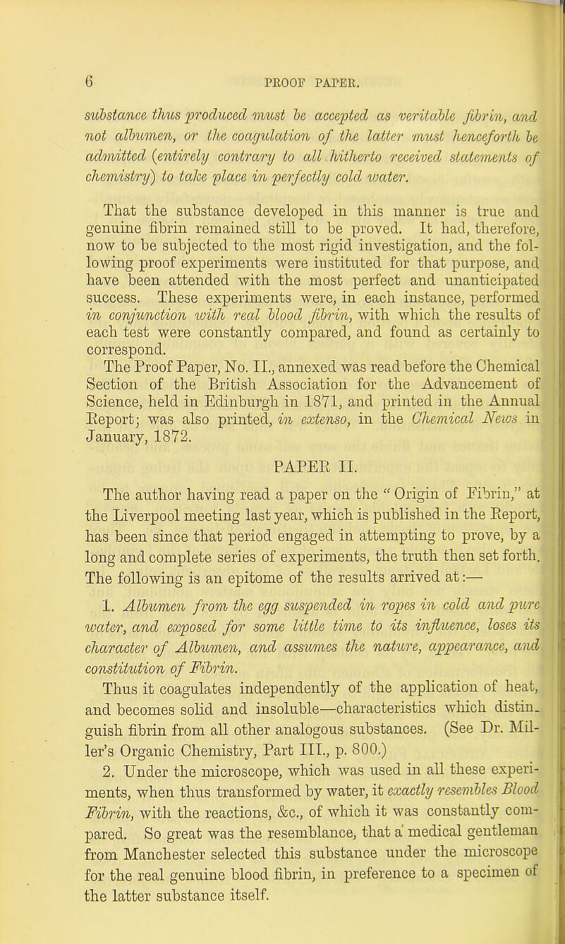 substance thus produced must be accepted as veritable fibrin, and not albumen, or the coagulation of the latter must henceforth be admitted (entirely contrary to all hitherto received statements of chemistry) to take place in perfectly cold vmter. That the substance developed in this manner is true and genuine fibrin remained still to be proved. It had, therefore, now to be subjected to the most rigid investigation, and the fol- lowing proof experiments were instituted for that purpose, and have been attended with the most perfect and unanticipated success. These experiments were, in each instance, performed in conjunction with reed blood fibrin, with which the results of each test were constantly compared, and found as certainly to correspond. The Proof Paper, ISTo. II., annexed was read before the Chemical Section of the British Association for the Advancement of Science, held in Edinburgh in 1871, and printed in the Annual Eeportj was also printed, in extenso, in the Chemical News in January, 1872. PAPER II. The author having read a paper on the “ Origin of Eibrin,” at the Liverpool meeting last year, which is published in the Report, has been since that period engaged in attempting to prove, by a long and complete series of experiments, the truth then set forth. The following is an epitome of the results arrived at:— 1. Albumen from the egg suspended in ropes in cold and pure water, and exposed for some little time to its influence, loses its character of Albumen, and assumes the nature, appearance, and constitution of Fibrin. Thus it coagulates independently of the application of heat, and becomes solid and insoluble—characteristics which distin. guish fibrin from all other analogous substances. (See Dr. Mil- ler’s Organic Chemistry, Part III., p. 800.) 2. Under the microscope, which was used in all these experi- ments, when thus transformed by water, it exactly resembles Blood Fibrin, with the reactions, &c., of which it was constantly com- pared. So great was the resemblance, that a medical gentleman from Manchester selected this substance under the microscope for the real genuine blood fibrin, in preference to a specimen of the latter substance itself.