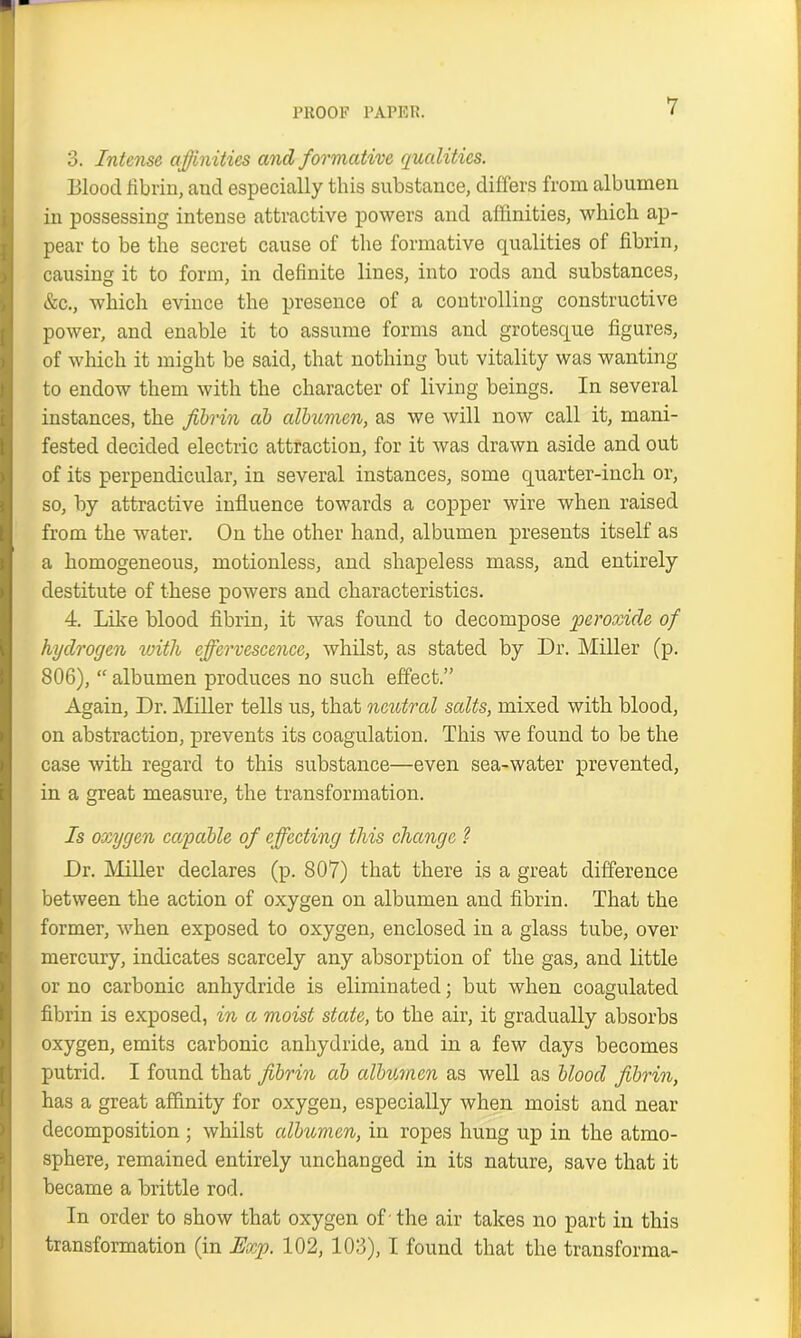 3. Intense affinities and formative qualities. Blood fibrin, and especially this substance, differs from albumen in possessing intense attractive powers and affinities, which ap- pear to be the secret cause of the formative qualities of fibrin, causing it to form, in definite lines, into rods and substances, &c., which evince the presence of a controlling constructive power, and enable it to assume forms and grotesque figures, of which it might be said, that nothing but vitality was wanting to endow them with the character of living beings. In several instances, the fibrin ab albumen, as we will now call it, mani- fested decided electric attraction, for it was drawn aside and out of its perpendicular, in several instances, some quarter-inch or, so, by attractive influence towards a copper wire when raised from the water. On the other hand, albumen presents itself as a homogeneous, motionless, and shapeless mass, and entirely destitute of these powers and characteristics. 4. Like blood fibrin, it was found to decompose peroxide of hydrogen with effervescence, whilst, as stated by Dr. Miller (p. 806), “ albumen produces no such effect.” Again, Dr. Miller tells us, that neutral salts, mixed with blood, on abstraction, prevents its coagulation. This we found to be the case with regard to this substance—even sea-water prevented, in a great measure, the transformation. Is oxygen cay able of effecting this change ? Dr. Miller declares (p. 807) that there is a great difference between the action of oxygen on albumen and fibrin. That the former, when exposed to oxygen, enclosed in a glass tube, over mercury, indicates scarcely any absorption of the gas, and little or no carbonic anhydride is eliminated; but when coagulated fibrin is exposed, in a moist state, to the air, it gradually absorbs oxygen, emits carbonic anhydride, and in a few days becomes putrid. I found that fibrin ab albumen as well as blood fibrin, has a great affinity for oxygen, especially when moist and near decomposition ; whilst albumen, in ropes hung up in the atmo- sphere, remained entirely unchanged in its nature, save that it became a brittle rod. In order to show that oxygen of - the air takes no part in this transformation (in Exp. 102, 103), I found that the transforma-