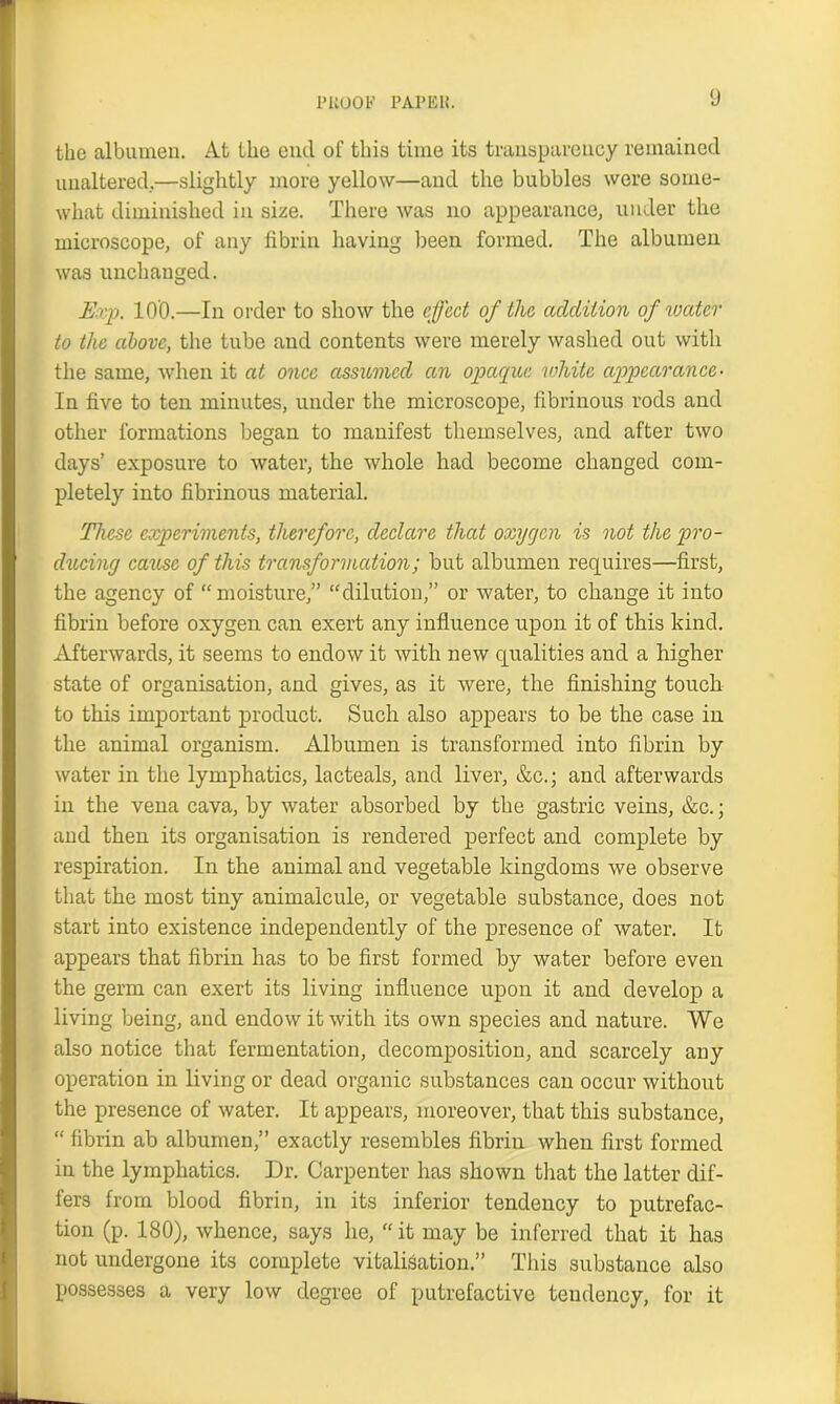 the albumen. At the cncl of this time its transparency remained unaltered..—slightly more yellow—and the bubbles were some- what diminished in size. There was no appearance, under the microscope, of any fibrin having been formed. The albumen was unchanged. Exp. lO'O.—In order to show the effect of the addition of water to the above, the tube and contents were merely washed out with the same, when it at once assumed an opaque white appearance- In five to ten minutes, under the microscope, fibrinous rods and other formations began to manifest themselves, and after two days’ exposure to water, the whole had become changed com- pletely into fibrinous material. These experiments, therefore, declare that oxygen is not the pro- ducing cause of this transformation; but albumen requires—first, the agency of “moisture,” “dilution,” or water, to change it into fibrin before oxygen can exert any influence upon it of this kind. Afterwards, it seems to endow it with new qualities and a higher state of organisation, and gives, as it were, the finishing touch to this important product. Such also appears to be the case in the animal organism. Albumen is transformed into fibrin by water in the lymphatics, lacteals, and liver, &c.; and afterwards in the vena cava, by water absorbed by the gastric veins, &c.; and then its organisation is rendered perfect and complete by respiration. In the animal and vegetable kingdoms we observe that the most tiny animalcule, or vegetable substance, does not start into existence independently of the presence of water. It appears that fibrin has to be first formed by water before even the germ can exert its living influence upon it and develop a living being, and endow it with its own species and nature. We also notice that fermentation, decomposition, and scarcely any operation in living or dead organic substances can occur without the presence of water. It appears, moreover, that this substance, “ fibrin ab albumen,” exactly resembles fibrin when first formed in the lymphatics. Dr. Carpenter has shown that the latter dif- fers from blood fibrin, in its inferior tendency to putrefac- tion (p. 180), whence, says he, “ it may be inferred that it has not undergone its complete vitalisation.” This substance also possesses a very low degree of putrefactive tendency, for it