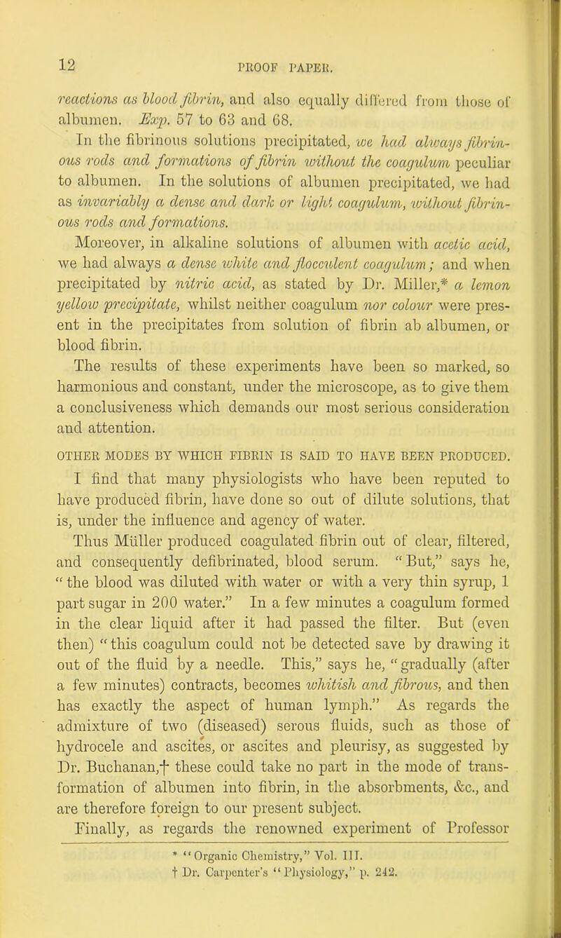 reactions as Mood fibrin, and also equally differed from those of albumen. Exp. 57 to 63 and 68. In the fibrinous solutions precipitated, we had always fibrin- ous rods and formations of fibrin without the coagulvm peculiar to albumen. In the solutions of albumen precipitated, we had as invariably a dense and dark or light coagulum, 'without fibrin- ous rods and formations. Moreover, in alkaline solutions of albumen with acetic acid, we had always a dense ichitc and fiocculent coayulum; and when precipitated by nitric acid, as stated by Dr. Miller,* a lemon yellow precipitate, whilst neither coagulum nor colour were pres- ent in the precipitates from solution of fibrin ab albumen, or blood fibrin. The results of these experiments have been so marked, so harmonious and constant, under the microscope, as to give them a conclusiveness which demands our most serious consideration and attention. OTHER MODES BY WHICH FIBRIN IS SAID TO HAVE BEEN PRODUCED. I find that many physiologists who have been reputed to have produced fibrin, have done so out of dilute solutions, that is, under the influence and agency of water. Thus Muller produced coagulated fibrin out of clear, filtered, and consequently defibrinated, blood serum. “But,” says he, “ the blood was diluted with water or with a very thin syrup, 1 part sugar in 200 water.” In a few minutes a coagulum formed in the clear liquid after it had passed the filter. But (even then) “ this coagulum could not be detected save by drawing it out of the fluid by a needle. This,” says he, “ gradually (after a few minutes) contracts, becomes whitish and fibrous, and then has exactly the aspect of human lymph.” As regards the admixture of two (diseased) serous fluids, such as those of hydrocele and ascites, or ascites and pleurisy, as suggested by Dr. Buchanan,-f* these could take no part in the mode of trans- formation of albumen into fibrin, in the absorbments, &c., and are therefore foreign to our present subject. Finally, as regards the renowned experiment of Professor * “Organic Chemistry,” Vol. III. t Dr. Carpenter’s “Physiology,” p. 242.