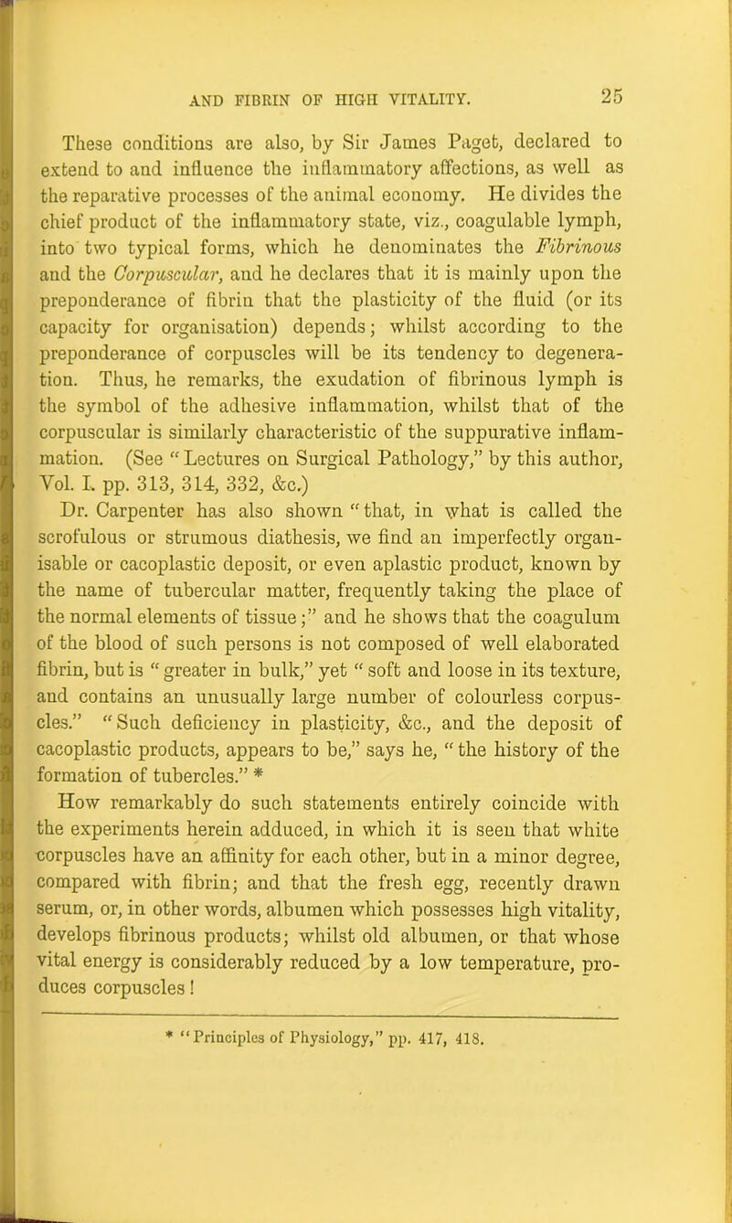 AND FIBRIN OF HIGH VITALITY. These conditions are also, by Sir James Paget, declared to extend to and influence the inflammatory affections, as well as the reparative processes of the animal economy. He divides the chief product of the inflammatory state, viz., coagulable lymph, into two typical forms, which he denominates the Fibrinous and the Corpuscular, and he declares that it is mainly upon the preponderance of fibrin that the plasticity of the fluid (or its capacity for organisation) depends; whilst according to the preponderance of corpuscles will be its tendency to degenera- tion. Thus, lie remarks, the exudation of fibrinous lymph is the symbol of the adhesive inflammation, whilst that of the corpuscular is similarly characteristic of the suppurative inflam- mation. (See “ Lectures on Surgical Pathology,” by this author, Yol. L pp. 313, 314, 332, &c.) Dr. Carpenter has also shown “ that, in what is called the scrofulous or strumous diathesis, we find an imperfectly organ- isable or cacoplastic deposit, or even aplastic product, known by the name of tubercular matter, frequently taking the place of the normal elements of tissue;” and he shows that the coagulum of the blood of such persons is not composed of well elaborated fibrin, but is “ greater in bulk,” yet “ soft and loose in its texture, and contains an unusually large number of colourless corpus- cles.” “Such deficiency in plasticity, &c., and the deposit of cacoplastic products, appears to be,” says he, “ the history of the formation of tubercles.” * How remarkably do such statements entirely coincide with the experiments herein adduced, in which it is seen that white corpuscles have an affinity for each other, but in a minor degree, compared with fibrin; and that the fresh egg, recently drawn serum, or, in other words, albumen which possesses high vitality, develops fibrinous products; whilst old albumen, or that whose vital energy is considerably reduced by a low temperature, pro- duces corpuscles! * “Principles of Physiology,” pp. 417, 418.