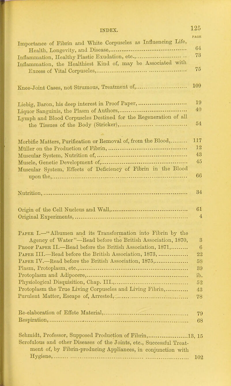 l'AOK Importance of Fibrin and White Corpuscles as Influencing Life, Health, Longevity, and Disease, 64 Inflammation, Healthy Plastic Exudation, etc., Inflammation, the Healthiest Kind of, may ho Associated with Excess of Vital Corpuscles ^5 Knee-Joint Cases, not Strumous, Treatment of, 109 Liebig, Baron, his deep interest in Proof Paper, 19 Liquor Sanguinis, the Plasm of Authors, 40 Lymph and Blood Corpuscles Destined for the Degeneration of all the Tissues of the Body (Strieker), 54 Morbific Matters, Purification or Bemoval of, from the Blood, 117 Midler on the Production of Fibrin, 12 Muscular System, Nutrition of, 48 Muscle, Genetic Development of, 45 Muscular System, Effects of Deficiency of Fibrin in the Blood upon the, 66 Nutrition, 64 Origin of the Cell Nucleus and Wall, 61 Original Experiments, 4 Paper I.—“Albumen and its Transformation into Fibrin by the Agency of Water”—Bead before the British Association, 1870, 3 Proof Paper II.—Bead before the British Association, 1871, 6 Paper III.—Bead before the British Association, 1873, 22 Paper IV.—Bead before the British Association, 1875, 58 Plasm, Protoplasm, etc., 39 Protoplasm and Adipocere, ib. Physiological Disquisition, Chap. Ill 52 Protoplasm the True Living Corpuscles and Living Fibrin, 43 Purulent Matter, Escape of, Arrested, 78 Be-elaboration of Effete Material, 79 Bespiration, 68 Schmidt, Professor, Supposed Production of Fibrin, 13, 15 Scrofulous and other Diseases of the Joints, etc., Successful Treat- ment of, by Fibrin-producing Appliances, in conjunction with Hygiene, 102