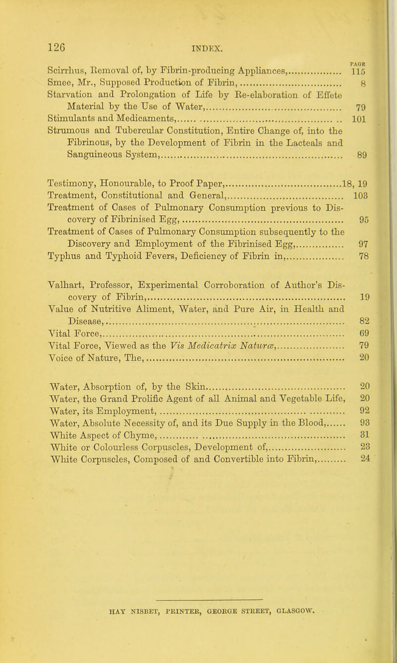 1 AUK Scirrlius, Removal of, by Fibrin-producing Appliances, 115 Smee, Mr., Supposed Production of Fibrin, 8 Starvation and Prolongation of Life by Re-elaboration of Effete Material by the Use of Water, 79 Stimulants and Medicaments, 101 Strumous and Tubercular Constitution, Entire Change of, into the Fibrinous, by the Development of Fibrin in the Lacteals and Sanguineous System, 89 Testimony, Honourable, to Proof Paper, 18, 19 Treatment, Constitutional and General, 103 Treatment of Cases of Pulmonary Consumption previous to Dis- covery of Fibrinised Egg, 95 Treatment of Cases of Pulmonary Consumption subsequently to the Discovery and Employment of the Fibrinised Egg, 97 Typhus and Typhoid Fevers, Deficiency of Fibrin in, 78 Valhart, Professor, Experimental Corroboration of Author’s Dis- covery of Fibrin, 19 Value of Nutritive Aliment, Water, and Pure Ah-, in Health and Disease, 82 Vital Force, (19 Vital Force, Viewed as the Vis Mediccitrix Natures, 79 Voice of Nature, The, 20 Water, Absorption of, by the Skin 20 Water, the Grand Prolific Agent of all Animal and Vegetable Life, 20 Water, its Employment, 92 Water, Absolute Necessity of, and its Due Supply in the Blood, 93 White Aspect of Chyme, 31 White or Cokmrless Corpuscles, Development of, 23 White Corpuscles, Composed of and Convertible into Fibrin, 24 HAY NISBET, PRINTER, GEORGE STREET, GLASGOW.