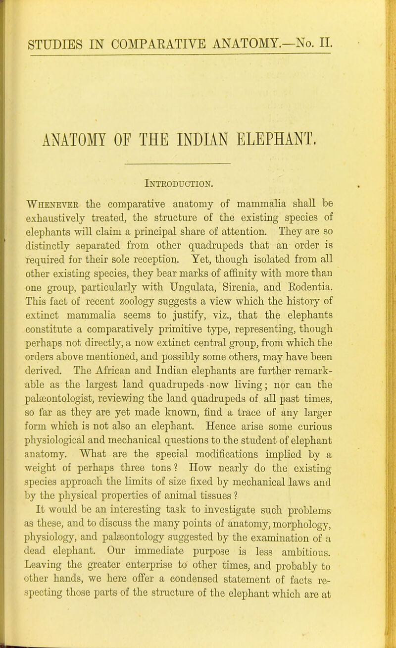 ANATOMY OF THE INDIAN ELEPHANT. Introduction. Whenever the comparative anatomy of mammalia shall be exhaustively treated, the structure of the existing species of elephants will claim a principal share of attention. They are so distinctly separated from other quadrupeds that an order is required for their sole reception. Yet, though isolated from all other existing species, they bear marks of affinity with more than one group, particularly with Ungulata, Sirenia, and Eodentia. This fact of recent zoology suggests a view which the history of extinct mammalia seems to justify, viz., that the elephants constitute a comparatively primitive type, representing, though perhaps not directly, a now extinct central group, from which the orders above mentioned, and possibly some others, may have been derived. The African and Indian elephants are further remark- able as the largest land quadrupeds now living; nor can the palaeontologist, reviewing the land quadrupeds of all past times, so far as they are yet made known, find a trace of any larger form which is not also an elephant. Hence arise some curious physiological and mechanical questions to the student of elephant anatomy. What are the special modifications implied by a weight of perhaps three tons ? How nearly do the existing species approach the limits of size fixed by mechanical laws and by the physical properties of animal tissues ? It would be an interesting task to investigate such problems as these, and to discuss the many points of anatomy, morphology, physiology, and palaeontology suggested by the examination of a dead elephant. Our immediate purpose is less ambitious. Leaving the greater enterprise to other times, and probably to other hands, we here offer a condensed statement of facts re- specting those parts of the structure of the elephant which are at