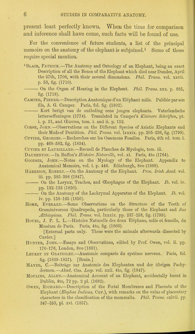 present least perfectly known. When the time for comparison and inference shall have come, such facts will he found of use. For the convenience of future students, a list of the principal memoirs on the anatomy of the elephant is subjoined.1 Some of these require special mention. 1 Blair, Patrick.—The Anatomy and Osteology of an Elephant, being an exact Description of all the Bones of the Elephant which died near Dundee, April the 27th, 1706, with their several dimensions. Phil. Trans, vol. xxvii. p. 53, fig. (1710). On the Organ of Hearing in the Elephant. Phil. Trans, xxx. p. 885, fig. (1718). Camper, Pierre.—Description Anatomique d’un Elephant male. Publiee par son fils, A. G. Camper. Paris, fol. fig. (1802). Kort berigt van de ontleding eens jongen elephants. Yaterlandsche letteroeffeningen (1774). Translated in Camper’s Kleinerc Schriften, pt. i. p. 51, and CEuvres, tom. i. and ii. p. 152. Corse, John.—Observations on the Different Species of Asiatic Elephants and their Modeof Dentition. Phil. Trans, vol. lxxxix. pp. 205-236, fig. (1799). Cuvier, Georoes.—Recherches sur les Ossemens Fossiles. Paris, 4th ed. tom. i. pp. 468-582, fig. (1834). Cuvier et Lahrillard.—Recueil de Planches de Myologie, tom. iii. Daubenton.—In Buffon’s Histoire Naturelle, vol. xi. Paris, 4to (1764). Goodsir, John.—Notes on the Myology of the Elephant. Appendix to Anatomical Memoirs, vol. i. p. 446. Edinburgh, 8vo (1868). Harrison, Robert.—On the Anatomy of the Elephant. Proc. Irish Acad. vol. iii. pp. 385-398 (1847). On the Larynx, Trachea, and CEsophagus of the Elephant. Ib. vol. iv. pp. 132-135 (1850). On the Anatomy of the Lachrymal Apparatus of the Elephant, lb. vol. iv. pp. 158-165 (1850). Home, Everard.—-Some Observations on the Structure of the Teeth of Graminivorous Quadrupeds, particularly those of the Elephant and Sus AElhiopicus. Phil. Trans, vol. lxxxix. pp. 237-258, fig. (1799). Houel, J. P. L. L.—Histoire Naturelle des deux 'Elephans, male et femeUe, du Museum de Paris. Paris, 4to, fig. (1803). [External parts only. These were the animals afterwards dissected by Cuvier.] Hunter, John.—Essays and Observations, edited by Prof. Owen, vol. ii. pp. 170-176, London, 8vo (1861). Leuret et Gratiolet.—Anatomie comparee du systeme nerveux. Paris, fol. fig. (1839-1857). [Brain.] Mater, C.—Beitrage zur Anatomie des Elephanten und dor iibrigen Pachy- dermen.—Akad. Coes. Leap. vol. xxii. 4to, fig. (1847). Moulins, Allen.—Anatomical Account of an Elephant, accidentally burnt in Dublin, 4to, 72 pp. 2 pi. (1682). Owen, Richard.—Description of the Foetal Membranes and Placenta of the Elephant (Elcplias Indicus, Cuv.), with remarks on the value of placentary characters in the classification of the mammalia. Phil. Trans, exlvii. pp. 347-353, pi. xvi. (1857).