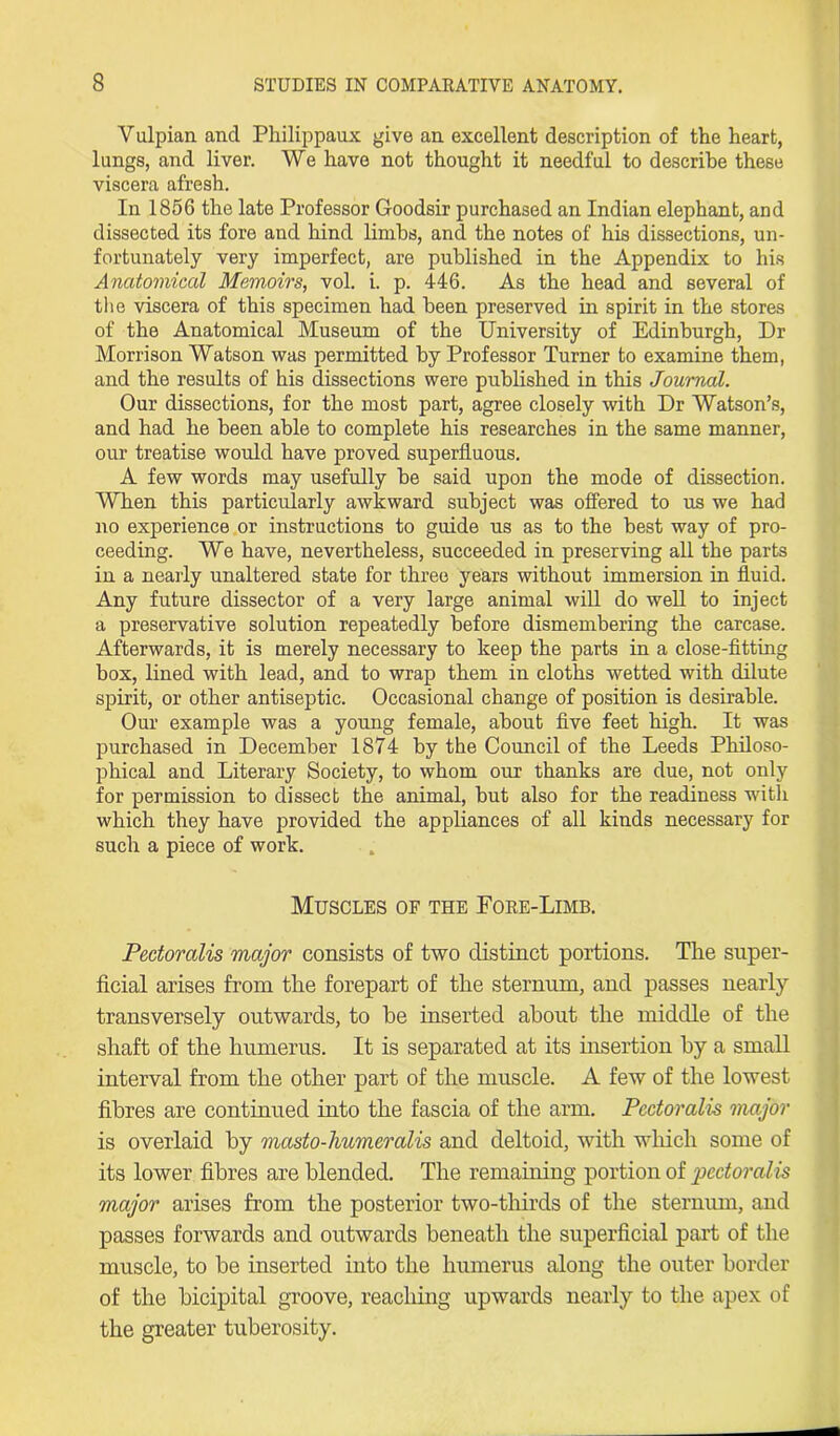 Y ulpian ancl Pliilippaux give an excellent description of the heart, lungs, and liver. We have not thought it needful to describe these viscera afresh. In 1856 the late Professor Goodsir purchased an Indian elephant, and dissected its fore aud hind limbs, and the notes of his dissections, un- fortunately very imperfect, are published in the Appendix to his Anatomical Memoirs, vol. i. p. 446. As the head and several of the viscera of this specimen had been preserved in spirit in the stores of the Anatomical Museum of the University of Edinburgh, Dr Morrison Watson was permitted by Professor Turner to examine them, and the results of his dissections were published in this Journal. Our dissections, for the most part, agree closely with Dr Watson’s, and had he been able to complete his researches in the same manner, our treatise would have proved superfluous. A few words may usefully be said upon the mode of dissection. When this particularly awkward subject was offered to us we had no experience or instructions to guide us as to the best way of pro- ceeding. We bave, nevertheless, succeeded in preserving all the parts in a nearly unaltered state for three years without immersion in fluid. Any future dissector of a very large animal will do well to inject a preservative solution repeatedly before dismembering the carcase. Afterwards, it is merely necessary to keep the parts in a close-fitting box, lined with lead, and to wrap them in cloths wetted with dilute spirit, or other antiseptic. Occasional change of position is desirable. Our example was a young female, about five feet high. It was purchased in December 1874 by the Council of the Leeds Philoso- phical and Literary Society, to whom our thanks are due, not only for permission to dissect the animal, but also for the readiness with which they have provided the appliances of all kinds necessary for such a piece of work. Muscles of the Fore-Limb. Pectoralis major consists of two distinct portions. The super- ficial arises from the forepart of the sternum, and passes nearly transversely outwards, to he inserted about the middle of the shaft of the humerus. It is separated at its insertion by a small interval from the other part of the muscle. A few of the lowest fibres are continued into the fascia of the arm. Pectoralis major is overlaid by masto-humeralis and deltoid, with which some of its lower fibres are blended. The remaining portion of pectoralis major arises from the posterior two-thirds of the sternum, and passes forwards and outwards beneath the superficial part of the muscle, to be inserted into the humerus along the outer border of the bicipital groove, reaching upwards nearly to the apex of the greater tuberosity.