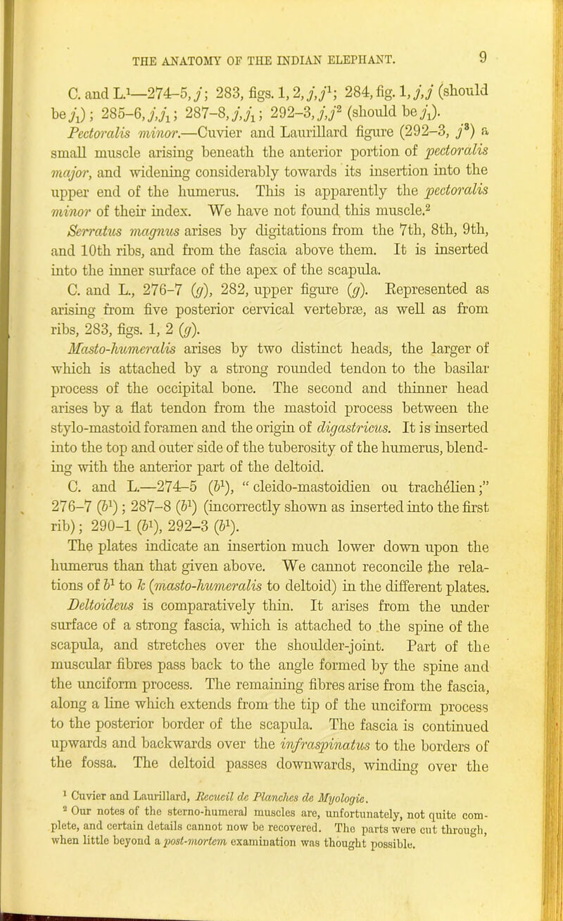 C. and L.1—274-5,7; 283, figs. 1,2,/,/1; 284, fig. 1 ,j,j (should b ejj); 285-6, 287-8292-3,j,f (should he;;). Pectoralis minor.—Cuvier and Laurillard figure (292-3, ;8) a small muscle arising beneath the anterior portion of pectoralis major, and widening considerably towards its insertion into the upper end of the humerus. This is apparently the pectoralis minor of their index. We have not found this muscle.2 * * Serratus magnus arises by digitations from the 7th, 8th, 9th, and 10th ribs, and from the fascia above them. It is inserted into the inner surface of the apex of the scapula. C. and L., 276-7 (;), 282, upper figure (;). Represented as arising from five posterior cervical vertebrae, as well as from ribs, 283, figs. 1, 2 (;). Masto-humcralis arises by two distinct heads, the larger of which is attached by a strong rounded tendon to the basilar process of the occipital bone. The second and thinner head arises by a flat tendon from the mastoid process between the stylo-mastoid foramen and the origin of digastricus. It is inserted into the top and outer side of the tuberosity of the humerus, blend- ing with the anterior part of the deltoid. C. and L.—274-5 (b1), “ cleido-mastoiclien ou trach^lien 276-7 (61); 287-8 (bl) (incorrectly shown as inserted into the first rib); 290-1 (¥), 292-3 (51). The plates indicate an insertion much lower down upon the humerus than that given above. We cannot reconcile the rela- tions of b1 to k (masto-humeralis to deltoid) in the different plates. Deltoideus is comparatively thin. It arises from the under surface of a strong fascia, which is attached to the spine of the scapula, and stretches over the shoulder-joint. Part of the muscular fibres pass back to the angle formed by the spine and the unciform process. The remaining fibres arise from the fascia, along a line which extends from the tip of the unciform process to the posterior border of the scapula. The fascia is continued upwards and backwards over the infraspinatus to the borders of the fossa. The deltoid passes downwards, winding over the 1 Cuvier and Laurillard, Recucil dc Planches dc Myologic. 2 Our notes of the sterno-humeral muscles are, unfortunately, not quite com- plete, and certain details cannot now be recovered. The parts were cut through, when little beyond a imt-mortem examination was thought possible.