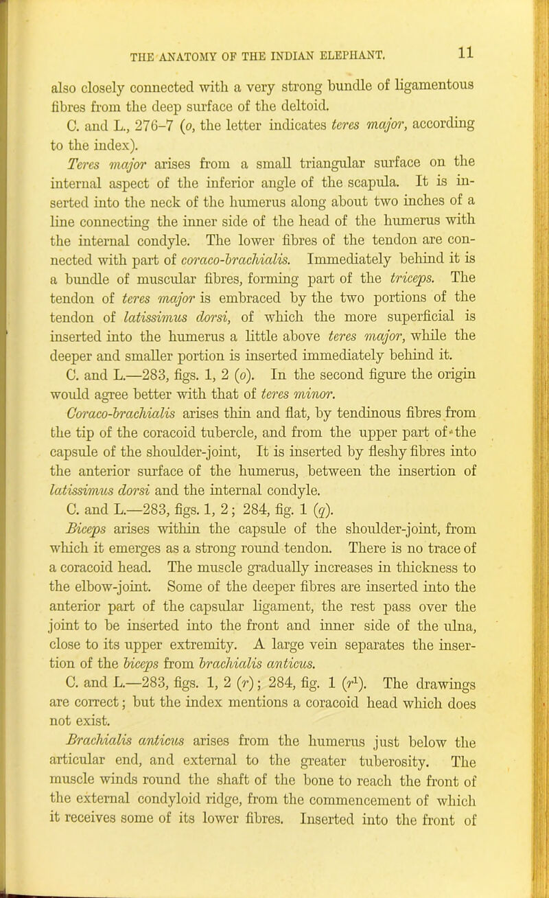 also closely connected with a very strong bundle of ligamentous fibres from the deep surface of the deltoid. C. and L., 276-7 (o, the letter indicates teres major, according to the index). Teres major arises from a small triangular surface on the internal aspect of the inferior angle of the scapula. It is in- serted into the neck of the humerus along about two inches of a line connecting the inner side of the head of the humerus with the internal condyle. The lower fibres of the tendon are con- nected with part of coraco-brachialis. Immediately behind it is a bundle of muscular fibres, forming part of the triceps. The tendon of teres major is embraced by the two portions of the tendon of latissimus dorsi, of which the more superficial is inserted into the humerus a little above teres major, while the deeper and smaller portion is inserted immediately behind it. C. and L.—283, figs. 1, 2 (o). In the second figure the origin would agree better with that of teres minor. Coraco-brachialis arises thin and flat, by tendinous fibres from the tip of the coracoid tubercle, and from the upper part of-the capsule of the shoulder-joint, It is inserted by fleshy fibres into the anterior surface of the humerus, between the insertion of latissimus dorsi and the internal condyle. C. and L—283, figs. 1, 2; 284, fig. 1 (q). Biceps arises within the capsule of the shoulder-joint, from which it emerges as a strong round tendon. There is no trace of a coracoid head. The muscle gradually increases in thickness to the elbow-joint. Some of the deeper fibres are inserted into the anterior part of the capsular ligament, the rest pass over the joint to be inserted into the front and inner side of the ulna, close to its upper extremity. A large vein separates the inser- tion of the biceps from brachialis anticus. C. and L.—283, figs. 1, 2 (r); 284, fig. 1 (r1). The drawings are correct; but the index mentions a coracoid head which does not exist. Brachialis anticus arises from the humerus just below the articular end, and external to the greater tuberosity. The muscle winds round the shaft of the bone to reach the front of the external condyloid ridge, from the commencement of which it receives some of its lower fibres. Inserted into the front of