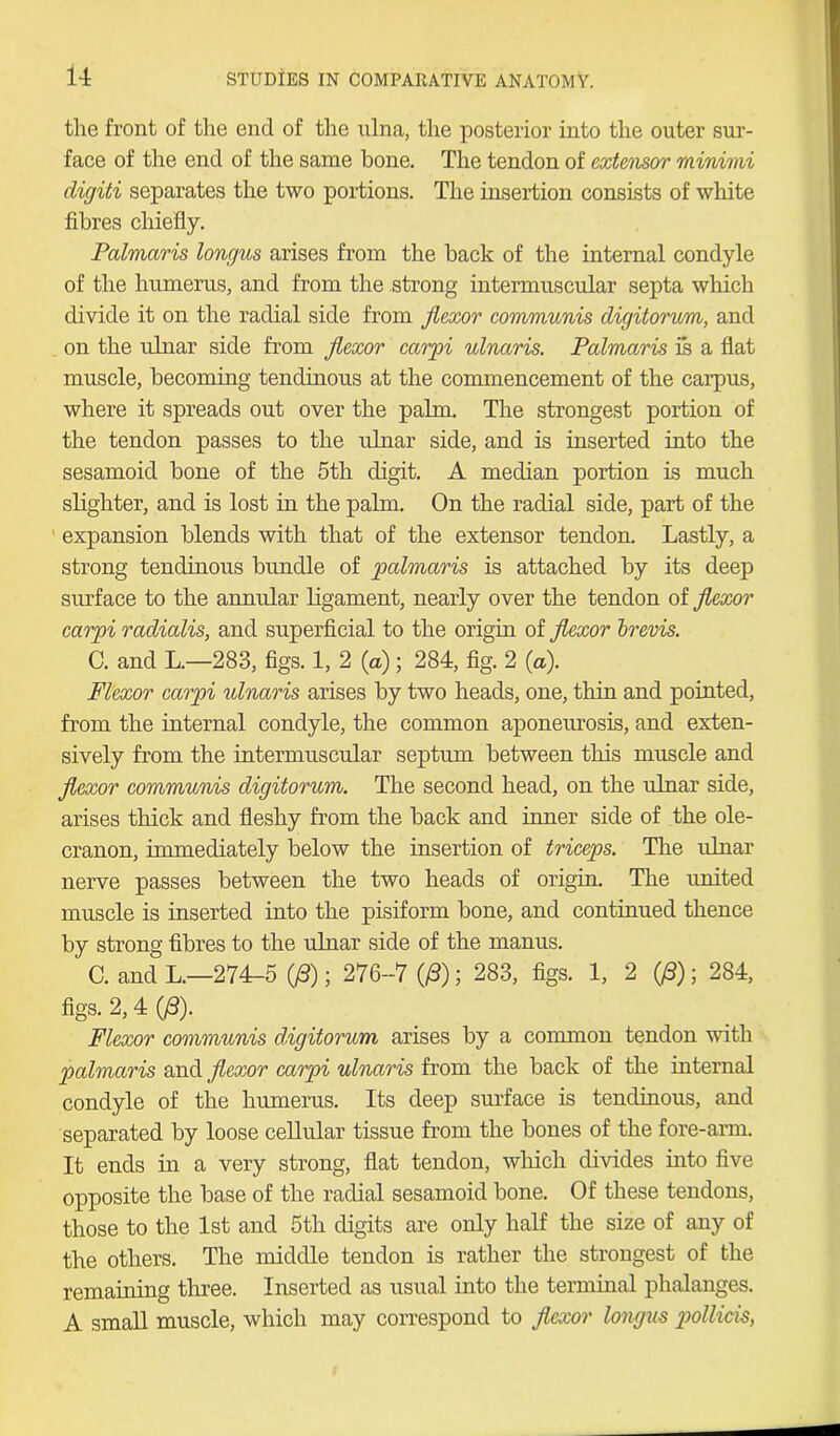 the front of the end of the ulna, the posterior into the outer sur- face of the end of the same bone. The tendon of extensor minimi digiti separates the two portions. The insertion consists of white fibres chiefly. Palmaris longus arises from the back of the internal condyle of the humerus, and from the strong intermuscular septa which divide it on the radial side from flexor communis digitorum, and on the ulnar side from flexor carpi ulnaris. Palmaris is a flat muscle, becoming tendinous at the commencement of the carpus, where it spreads out over the palm. The strongest portion of the tendon passes to the ulnar side, and is inserted into the sesamoid bone of the 5th digit. A median portion is much slighter, and is lost in the palm. On the radial side, part of the expansion blends with that of the extensor tendon. Lastly, a strong tendinous bundle of palmaris is attached by its deep surface to the annular ligament, nearly over the tendon of flexor carpi radialis, and superficial to the origin of flexor brevis. C. and L.—283, figs. 1, 2 {a); 284, fig. 2 (a). Flexor carpi ulnaris arises by two heads, one, thin and pointed, from the internal condyle, the common aponeurosis, and exten- sively from the intermuscular septum between this muscle and flexor communis digitorum. The second head, on the ulnar side, arises thick and fleshy from the back and inner side of the ole- cranon, immediately below the insertion of triceps. The ulnar nerve passes between the two heads of origin. The united muscle is inserted into the pisiform bone, and continued thence by strong fibres to the ulnar side of the manus. C. and L.—274-5 (/3); 276-7 08); 283, figs. 1, 2 (/3); 284, figs. 2,4 (/3). Flexor communis digitorum arises by a common tendon with palmaris and flexor carpi ulnaris from the back of the internal condyle of the humerus. Its deep surface is tendinous, and separated by loose cellular tissue from the bones of the fore-arm. It ends in a very strong, flat tendon, which divides into five opposite the base of the radial sesamoid bone. Of these tendons, those to the 1st and 5th digits are only half the size of any of the others. The middle tendon is rather the strongest of the remaining three. Inserted as usual into the terminal phalanges. A small muscle, which may correspond to flexor longus pollids,