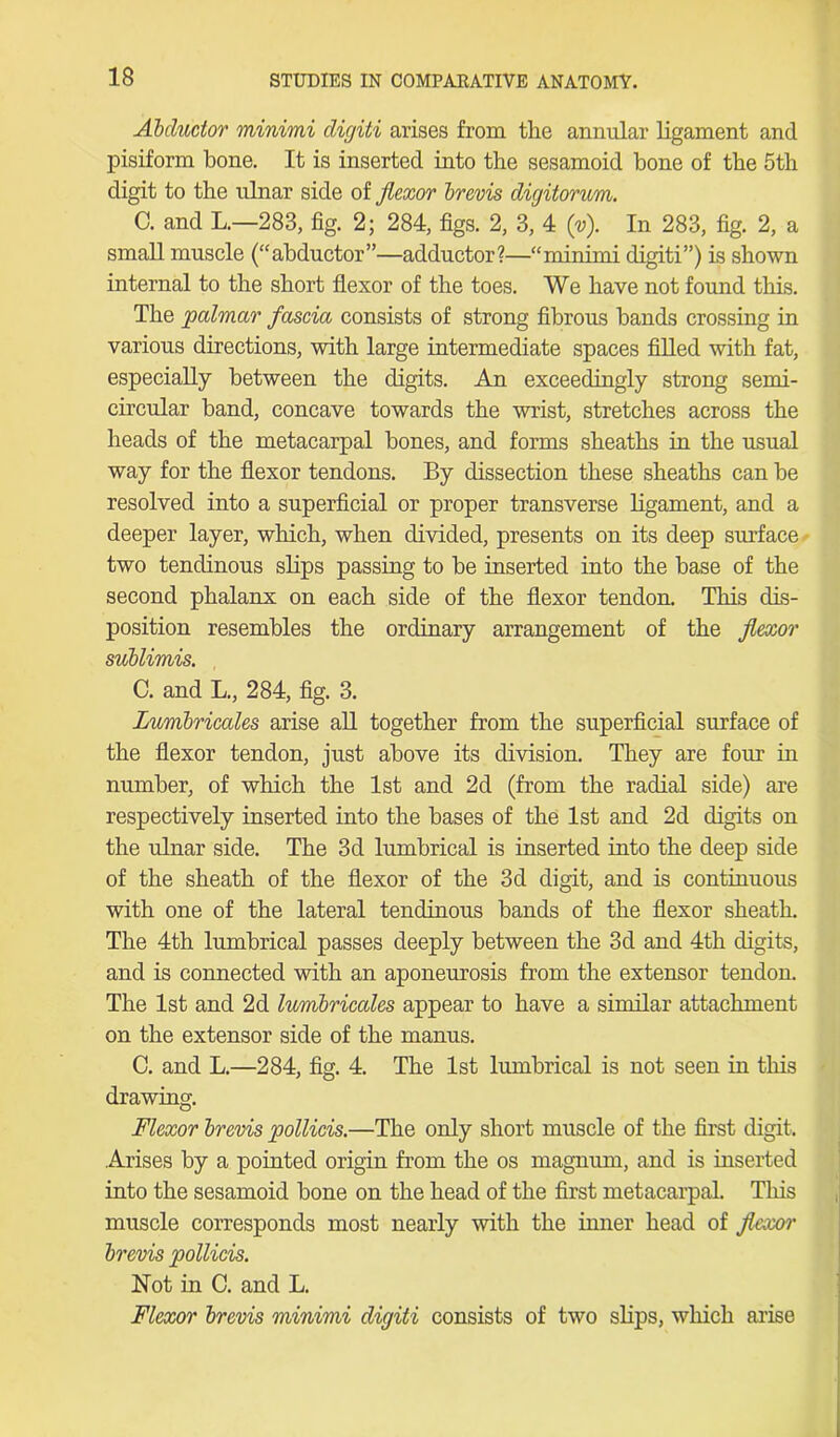 Abductor minimi digiti arises from the annular ligament and pisiform bone. It is inserted into the sesamoid bone of the 5th digit to the ulnar side of flexor brevis digitorum. C. and L.—283, fig. 2; 284, figs. 2, 3, 4 (v). In 283, fig. 2, a small muscle (“abductor”—adductor?—“minimi digiti”) is shown internal to the short flexor of the toes. We have not found this. The palmar fascia consists of strong fibrous bands crossing in various directions, with large intermediate spaces filled with fat, especially between the digits. An exceedingly strong semi- circular band, concave towards the wrist, stretches across the heads of the metacarpal bones, and forms sheaths in the usual way for the flexor tendons. By dissection these sheaths can be resolved into a superficial or proper transverse ligament, and a deeper layer, which, when divided, presents on its deep surface two tendinous slips passing to be inserted into the base of the second phalanx on each side of the flexor tendon. This dis- position resembles the ordinary arrangement of the flexor sublimis. C. and L., 284, fig. 3. Lumbricales arise all together from the superficial surface of the flexor tendon, just above its division. They are four in number, of which the 1st and 2d (from the radial side) are respectively inserted into the bases of the 1st and 2d digits on the ulnar side. The 3d lumbrical is inserted into the deep side of the sheath of the flexor of the 3d digit, and is continuous with one of the lateral tendinous bands of the flexor sheath. The 4th lumbrical passes deeply between the 3d and 4th digits, and is connected with an aponeurosis from the extensor tendon. The 1st and 2d lumbricales appear to have a similar attachment on the extensor side of the manus. C. and L.—284, fig. 4. The 1st lumbrical is not seen in this drawing. Flexor brevis pollicis.—The only short muscle of the first digit. Arises by a pointed origin from the os magnum, and is inserted into the sesamoid bone on the head of the first metacarpal. This muscle corresponds most nearly with the inner head of flexor brevis pollicis. Not in C. and L. Flexor brevis minimi digiti consists of two slips, which arise