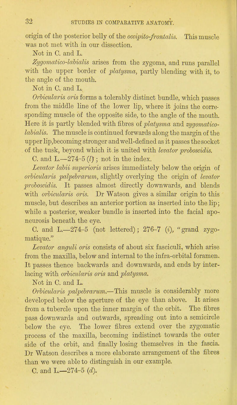 origin of the posterior belly of the occipito-frontodis. This muscle was not met with in our dissection. Not in C. and L. Zygomatico-labialis arises from the zygoma, and runs parallel with the upper border of platysma, partly blending with it, to the angle of the mouth. Not in C. and L. Orbicularis oris forms a tolerably distinct bundle, which passes from the middle line of the lower lip, where it joins the corre- sponding muscle of the opposite side, to the angle of the mouth. Here it is partly blended with fibres of platysma and zygomatico- labialis. The muscle is continued forwards along the margin of the upper lip,becoming stronger and well-defined as it passes the socket of the tusk, beyond which it is united with levator proboscidis. C. and L.—274-5 (/) ; not in the index. Levator labii superioris arises immediately below the origin of orbicularis palpebrarum, slightly overlying the origin of levator proboscidis. It passes almost directly downwards, and blends with orbicularis oris. Dr Watson gives a similar origin to this muscle, but describes an anterior portion as inserted into the lip; while a posterior, weaker bundle is inserted into the facial apo- neurosis beneath the eye. C. and L.—274-5 (not lettered); 276-7 ('i), “grand zygo- matique.” Levator anguli oris consists of about six fasciculi, which arise from the maxilla, below and internal to the infra-orbital foramen. It passes thence backwards and downwards, and ends by inter- lacing with orbicidaris oris and platysma. Not in C. and L. Orbicidaris palpebrarum.—This muscle is considerably more developed below the aperture of the eye than above. It arises from a tubercle upon the inner margin of the orbit. The fibres pass downwards and outwards, spreading out into a semicircle below the eye. The lower fibres extend over the zygomatic process of the maxilla, becoming indistinct towards the outer side of the orbit, and finally losing themselves in the fascia. Dr Watson describes a more elaborate arrangement of the fibres than we were able to distinguish in our example. C. and L.—274-5 (d).