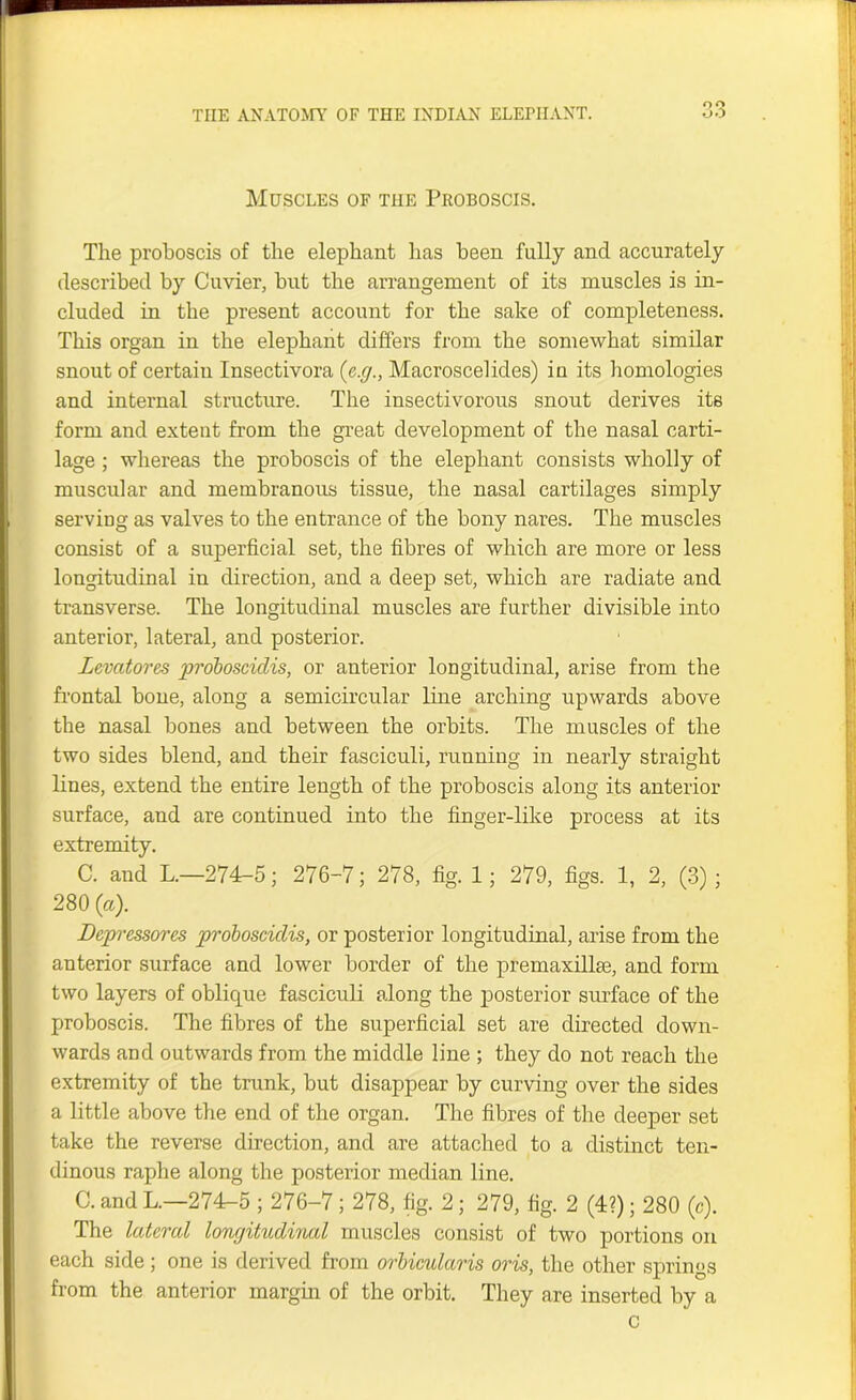 on Muscles of the Pkoboscis. The proboscis of the elephant has been fully and accurately described by Cuvier, but the arrangement of its muscles is in- cluded in the present account for the sake of completeness. This organ in the elephant differs from the somewhat similar snout of certain Insectivora (e.g., Macroscelides) in its homologies and internal structure. The insectivorous snout derives its form and extent from the great development of the nasal carti- lage ; whereas the proboscis of the elephant consists wholly of muscular and membranous tissue, the nasal cartilages simply serving as valves to the entrance of the bony nares. The muscles consist of a superficial set, the fibres of which are more or less longitudinal in direction, and a deep set, which are radiate and transverse. The longitudinal muscles are further divisible into anterior, lateral, and posterior. Levatores proboscidis, or anterior longitudinal, arise from the frontal bone, along a semicircular line arching upwards above the nasal bones and between the orbits. The muscles of the two sides blend, and their fasciculi, running in nearly straight lines, extend the entire length of the proboscis along its anterior surface, and are continued into the finger-like process at its extremity. C. and L.—274-5; 276-7; 278, fig. 1; 279, figs. 1, 2, (3) ; 280 (a). Depressores proboscidis, or posterior longitudinal, arise from the anterior surface and lower border of the premaxilhe, and form two layers of oblique fasciculi along the posterior surface of the proboscis. The fibres of the superficial set are directed down- wards and outwards from the middle line ; they do not reach the extremity of the trunk, but disappear by curving over the sides a little above the end of the organ. The fibres of the deeper set take the reverse direction, and are attached to a distinct ten- dinous raphe along the posterior median line. C. and L.—274-5 ; 276-7; 278, fig. 2; 279, fig. 2 (4?); 280 (c). The Intend longitudincd muscles consist of two portions on each side ; one is derived from orbicularis oris, the other springs from the anterior margin of the orbit. They are inserted by a c