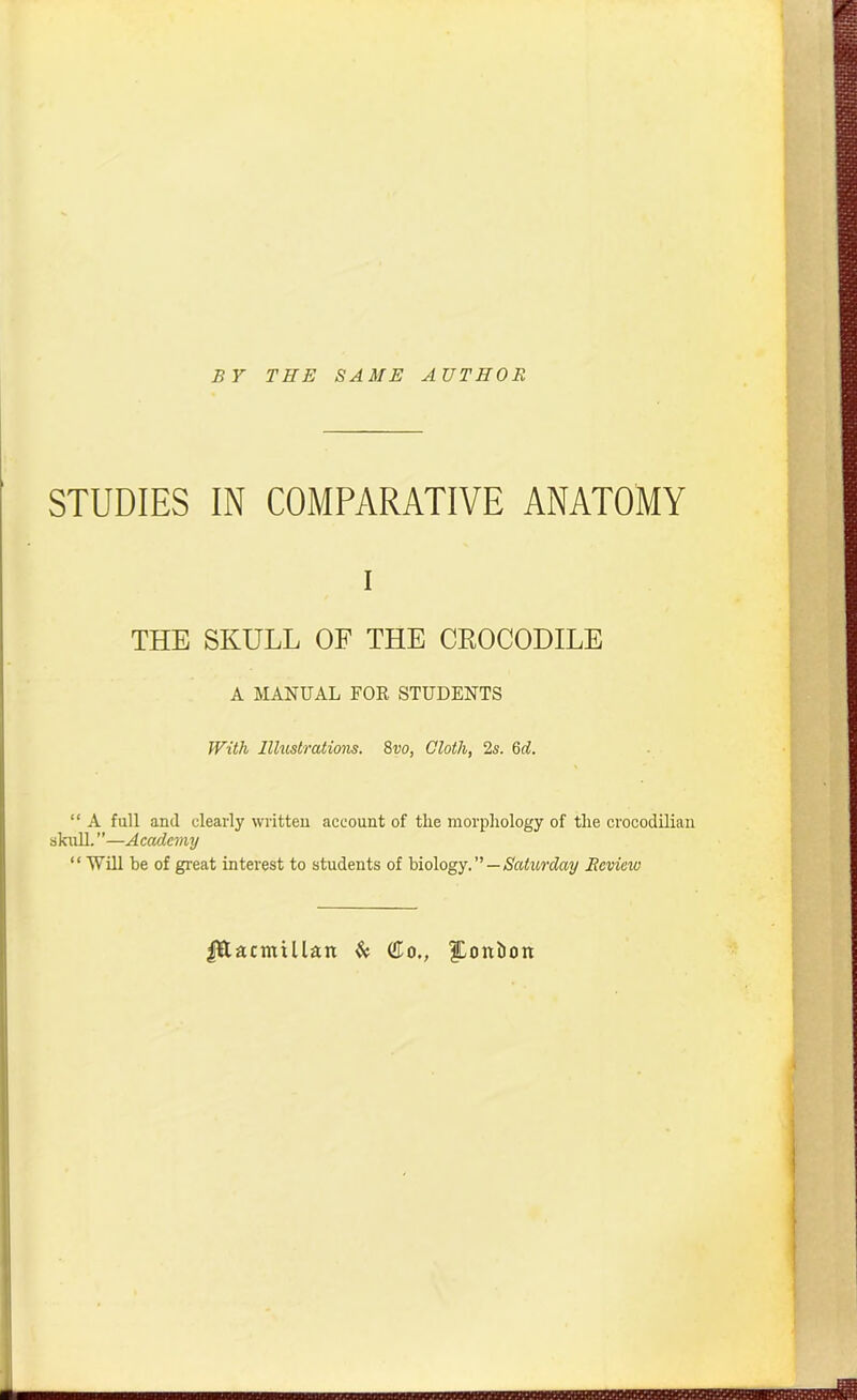 BY THE SAME AUTHOR STUDIES IN COMPARATIVE ANATOMY i THE SKULL OF THE CROCODILE A MANUAL FOR, STUDENTS With Illustrations. 8vo, Cloth, 2s. 6d. “ A full and clearly written account of tlie morphology of the crocodilian skull.”—Academy “ Will be of great interest to students of biology. ” — Saturday Review Ittacmillait & (Ho., ?Dontion