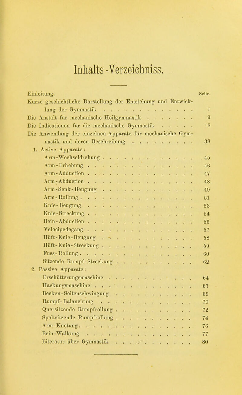 Inhalts -Verzeiehniss. Einleitung. Seite. Kurze geschichtliche Darstellung der Entstehung und Entwick- lung der Gymnastik 1 Die Anstalt für mechanische Heilgymnastik 9 Die Indicationon für die mechanische Gymnastik 18 Dio Anwendung der einzelnen Apparate für mechanische Gym- nastik und deren Beschreibung 38 1. Active Apparate: Arm-'Wechseldrehung 45 Arm-Erhebung 46 Arm-Adduction 47 Arm-Abdüction 48 Arm-Senk-Beugung 49 Arm-Rollung 51 Knie-Beugung 53 Knie - Streckung 54 Bein-Abduction 56 Yelocipedegang 57 Hüft-Knie-Beugung . -. 58 Hüft-Knie-Streckung 59 Fuss-Rollung 60 Sitzende Rumpf - Streckung 62 2. Passive Apparate: Erschütterungsmaschine 64 Hackungsmaschine 67 Becken - Seitenschwingung 69 Rumpf-Balancirung 70 Quersitzende Rumpfrollung 72 Spaltsitzende Rumpfrollung 74 Arm - Knetung 76 Bein-Walkung 77 Literatur über Gymnastik . , 80