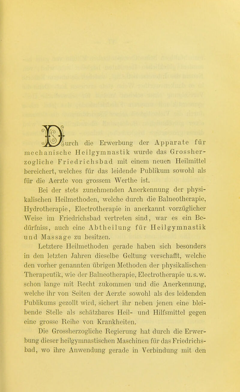 urch die Erwerbung der Apparate für mechanische Heilgymnastik wurde das Grossher- zogliche Friedrichsbad mit einem neuen Heilmittel bereichert, welches für das leidende Publikum sowohl als für die Aerzte von grossem Werthe ist. Bei der stets zunehmenden Anerkennung der physi- kalischen Heilmethoden, welche durch die Balneotherapie, Hydrotherapie, Electrotherapie in anerkannt vorzüglicher Weise im Friedrichsbad vertreten sind, war es ein Be- dürfniss, auch eine Abtheilung für Heilgymnastik und Massage zu besitzen. Letztere Heilmethoden gerade haben sich besonders in den letzten Jahren dieselbe Geltung verschafft, welche den vorher genannten übrigen Methoden der physikalischen Therapeutik, wie der Balneotherapie, Electrotherapie u.s.w. schon lange mit Recht zukonnnen und die Anerkennung, welche ihr von Seiten der Aerzte sowohl als des leidenden Publikums gezollt wird, sichert ihr neben jenen eine blei- bende Stelle als schätzbares Pleil- und Hilfsmittel gegen eine grosse Reihe von Krankheiten. Die Grossherzogliche Regierung hat durch die Erwer- bung dieser heilgymnastischen Maschinen für das Friedrichs- bad, wo ihre Anwendung gerade in Verbindung mit den