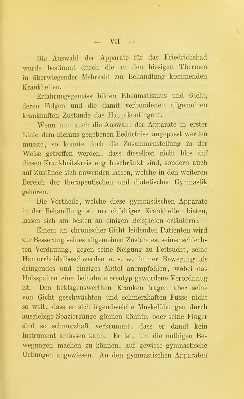 Die Auswahl der Apparate für das Friedrichsbad wurde bestimmt durch die an den hiesigen Thermen in überwiegender Mehrzahl zur Behandlung kommenden Krankheiten. Erfahrungsgemäss bilden Rheumatismus und Gicht, deren Folgen und die damit verbundenen allgemeinen krankhaften Zustände das Hauptkontingent. Wenn nun auch die Auswahl der Apparate in erster Linie dem hieraus gegebenen Bedürfniss angepasst werden musste, so konnte doch die Zusammenstellung in der Weise getroffen werden, dass dieselben nicht blos auf diesen Krankheitskreis eng beschränkt sind, sondern auch auf Zustände sich anwenden lassen, welche in den weiteren Bereich der therapeutischen und diätetischen Gymnastik gehören. Die Vortheile, welche diese gymnastischen Apparate in der Behandlung so manchfaltiger Krankheiten bieten, lassen sich am besten an einigen Beispielen erläutern: Einem an chronischer Gicht leidenden Patienten wird zur Besserung seines allgemeinen Zustandes, seiner schlech- ten Verdauung, gegen seine Neigung zu Fettsucht, seine Hämorrhoidalbeschwerden u. s. w. immer Bewegung als dringendes und einziges Mittel anempfohlen, wobei das Holzspalten eine beinahe stereotyp gewordene Verordnnug ist. Den beklagenswerthen Kranken tragen aber seine von Gicht geschwächten und schmerzhaften Füsse nicht so weit, dass er sich irgendwelche Muskelübungen durch ausgiebige Spaziergänge gönnen könnte, oder seine Finger sind so schmerzhaft verkrümmt, dass er damit kein Instrument anfassen kann. Er ist, um die nöthigen Be- wegungen machen zu können, auf gewisse gymnastische Uebungen angewiesen. An den gymnastischen Apparaten