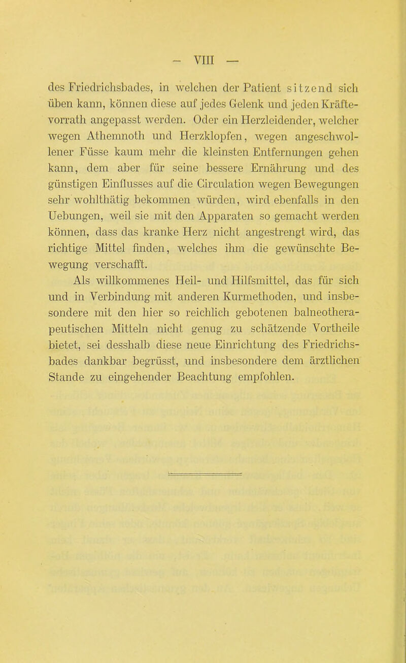 des Friedrichsbades, in welchen der Patient sitzend sich üben kann, können diese auf jedes Gelenk und jeden Kräfte- vorrath angepasst werden. Oder ein Herzleidender, welcher wegen Athemnoth und Herzklopfen, wegen angeschwol- lener Füsse kaum mehr die kleinsten Entfernungen gehen kann, dem aber für seine bessere Ernährung und des günstigen Einflusses auf die Circulation wegen Bewegungen sehr wohlthätig bekommen würden, wird ebenfalls in den Uebungen, weil sie mit den Apparaten so gemacht werden können, dass das kranke Herz nicht angestrengt wird, das richtige Mittel finden, welches ihm die gewünschte Be- wegung verschafft. Als willkommenes Heil- und Hilfsmittel, das für sich und in Verbindung mit anderen Kurmethoden, und insbe- sondere mit den hier so reichlich gebotenen baineothera- peutischen Mitteln nicht genug zu schätzende Vorth eile bietet, sei desshalb diese neue Einrichtung des Friedrichs- bades dankbar begrüsst, und insbesondere dem ärztlichen Stande zu eingehender Beachtung empfohlen.