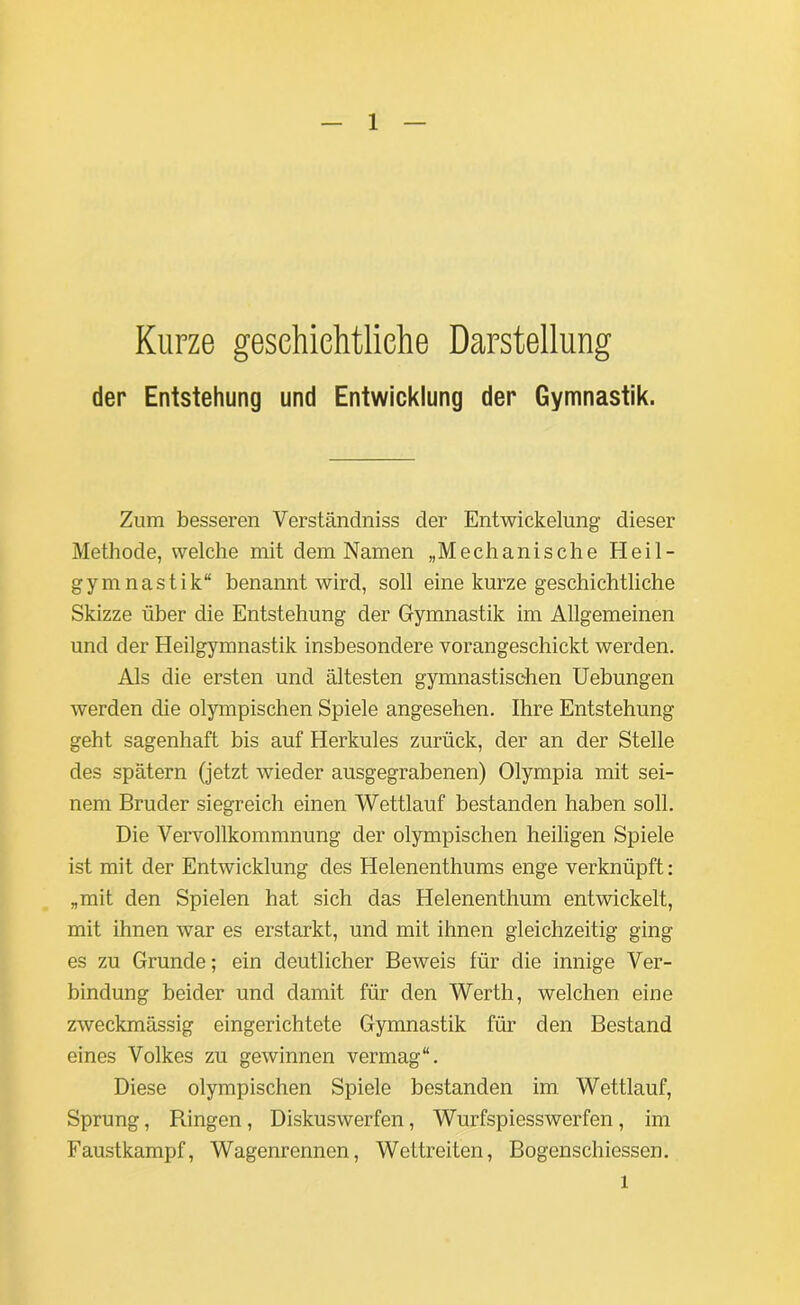 Kurze geschichtliche Darstellung der Entstehung und Entwicklung der Gymnastik. Zum besseren Verständniss der Entwickelung dieser Methode, welche mit dem Namen „Mechanische Heil- gymnastik“ benannt wird, soll eine kurze geschichtliche Skizze über die Entstehung der Gymnastik im Allgemeinen und der Heilgymnastik insbesondere vorangeschickt werden. Als die ersten und ältesten gymnastischen Uebungen werden die olympischen Spiele angesehen. Ihre Entstehung geht sagenhaft bis auf Herkules zurück, der an der Stelle des spätem (jetzt wieder ausgegrabenen) Olympia mit sei- nem Bruder siegreich einen Wettlauf bestanden haben soll. Die Vervollkommnung der olympischen heiligen Spiele ist mit der Entwicklung des Helenenthums enge verknüpft: „mit den Spielen hat sich das Helenenthum entwickelt, mit ihnen war es erstarkt, und mit ihnen gleichzeitig ging es zu Grunde; ein deutlicher Beweis für die innige Ver- bindung beider und damit für den Werth, welchen eine zweckmässig eingerichtete Gymnastik für den Bestand eines Volkes zu gewinnen vermag“. Diese olympischen Spiele bestanden im. Wettlauf, Sprung, Bingen, Diskuswerfen, Wurfspiesswerfen , im Faustkampf, Wagenrennen, Wettreiten, Bogenschiessen. l