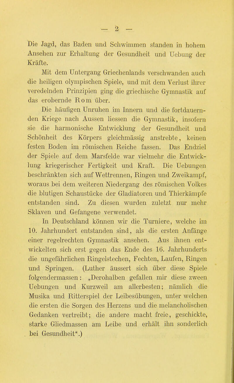 Die Jagd, das Baden und Schwimmen standen in hohem Ansehen zur Erhaltung der Gesundheit und Uebung der Kräfte. Mit dem Untergang Griechenlands verschwanden auch die heiligen olympischen Spiele, und mit dem Verlust ihrer veredelnden Prinzipien ging die griechische Gymnastik auf das erobernde Rom über. Die häufigen Unruhen im Innern und die fortdauern- den Kriege nach Aussen dessen die Gymnastik, insofern sie die harmonische Entwicklung der Gesundheit und Schönheit des Körpers gleichmässig anstrebte, keinen festen Boden im römischen Reiche fassen. Das Endziel der Spiele auf dem Marsfelde war vielmehr die Entwick- lung kriegerischer Fertigkeit und Kraft. Die Uebungen beschränkten sich auf Wettrennen, Ringen und Zweikampf, woraus bei dem weiteren Niedergang des römischen Volkes die blutigen Schaustücke der Gladiatoren und Thierkämpfe entstanden sind. Zu diesen wurden zuletzt nur mehr Sklaven und Gefangene verwendet. In Deutschland können wir die Turniere, welche im 10. Jahrhundert entstanden sind, als die ersten Anfänge einer regelrechten Gymnastik ansehen. Aus ihnen ent- wickelten sich erst gegen das Ende des 16. Jahrhunderts die ungefährlichen Ringelstechen, Fechten, Laufen, Ringen und Springen. (Luther äussert sich über diese Spiele folgendermassen: „Derohalben gefallen mir diese zween Uebungen und Kurzweil am allerbesten; nämlich die Musika und Ritterspiel der Leibesübungen, unter welchen die ersten die Sorgen des Herzens und die melancholischen Gedanken vertreibt; die andere macht freie, geschickte, starke Gliedmassen am Leibe und erhält ihn sonderlich bei Gesundheit“.)