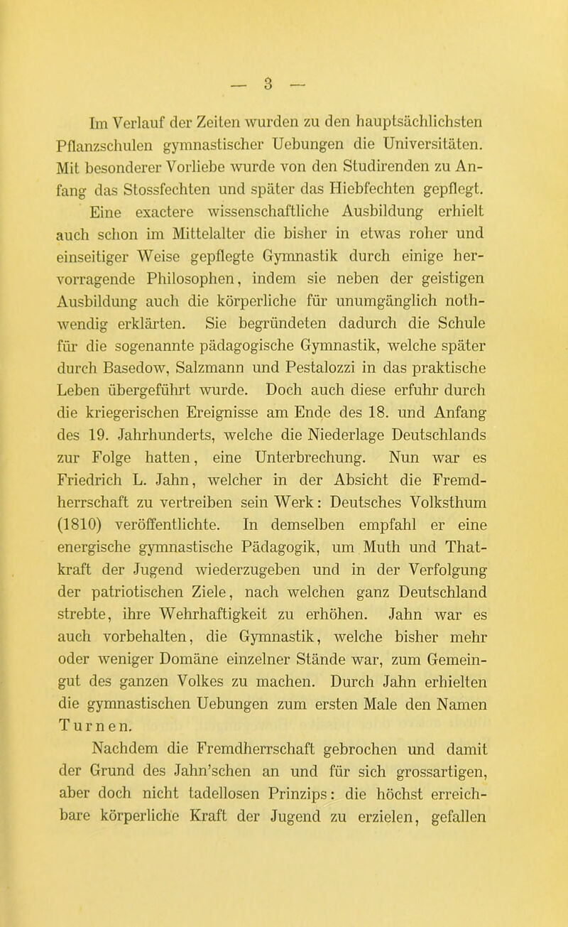 Im Verlauf der Zeiten wurden zu den hauptsächlichsten Pflanzschulen gymnastischer Uebungen die Universitäten. Mit besonderer Vorliebe wurde von den Studirenden zu An- fang das Stossfechten und später das Hiebfechten gepflegt. Eine exactere wissenschaftliche Ausbildung erhielt auch schon im Mittelalter die bisher in etwas roher und einseitiger Weise gepflegte Gymnastik durch einige her- vorragende Philosophen, indem sie neben der geistigen Ausbildung auch die körperliche für unumgänglich noth- wendig erklärten. Sie begründeten dadurch die Schule für die sogenannte pädagogische Gymnastik, welche später durch Basedow, Salzmann und Pestalozzi in das praktische Leben übergeführt wurde. Doch auch diese erfuhr durch die kriegerischen Ereignisse am Ende des 18. und Anfang des 19. Jahrhunderts, welche die Niederlage Deutschlands zur Folge hatten, eine Unterbrechung. Nun war es Friedrich L. Jahn, welcher in der Absicht die Fremd- herrschaft zu vertreiben sein Werk: Deutsches Volksthum (1810) veröffentlichte. In demselben empfahl er eine energische gymnastische Pädagogik, um Muth und That- kraft der Jugend wiederzugeben und in der Verfolgung der patriotischen Ziele, nach welchen ganz Deutschland strebte, ihre Wehrhaftigkeit zu erhöhen. Jahn war es auch Vorbehalten, die Gymnastik, welche bisher mehr oder weniger Domäne einzelner Stände war, zum Gemein- gut des ganzen Volkes zu machen. Durch Jahn erhielten die gymnastischen Uebungen zum ersten Male den Namen Turnen. Nachdem die Fremdherrschaft gebrochen und damit der Grund des Jahn’schen an und für sich grossartigen, aber doch nicht tadellosen Prinzips: die höchst erreich- bare körperliche Kraft der Jugend zu erzielen, gefallen