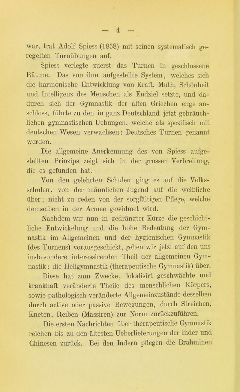 war, trat Adolf Spiess (1858) mit seinen systematisch ge- regelten Turnübungen auf. Spiess verlegte zuerst das Turnen in geschlossene Räume. Das von ihm aufgestellte System, welches sich die harmonische Entwicklung von Kraft, Muth, Schönheit und Intelligenz des Menschen als Endziel setzte, und da- durch sich der Gymnastik der alten Griechen enge an- schloss, führte zu den in ganz Deutschland jetzt gebräuch- lichen gymnastischen Uebungen, welche als spezifisch mit deutschen Wesen verwachsen: Deutsches Turnen genannt werden. Die allgemeine Anerkennung des von Spiess aufge- stellten Prinzips zeigt sich in der grossen Verbreitung, die es gefunden hat. Von den gelehrten Schulen ging es auf die Volks- schulen, von der männlichen Jugend auf die weibliche über; nicht zu reden von der sorgfältigen Pflege, welche demselben in der Armee gewidmet wird. Nachdem wir nun in gedrängter Kürze die geschicht- liche Entwickelung und die hohe Bedeutung der Gym- nastik im Allgemeinen und der hygienischen Gymnastik (des Turnens) vorausgeschickt, gehen wir jetzt auf den uns insbesondere interessirenden Theil der allgemeinen Gym- nastik : die Heilgymnastik (therapeutische Gymnastik) über. Diese hat zum Zwecke, lokalisirt geschwächte und krankhaft veränderte Theile des menschlichen Körpers, sowie pathologisch veränderte Allgemeinzustände desselben durch active oder passive Bewegungen, durch Streichen, Kneten, Reiben (Massiren) zur Norm zurückzuführen. Die ersten Nachrichten über therapeutische Gymnastik reichen bis zu den ältesten Ueberlieferungen der Inder und Chinesen zurück. Bei den Indern pflegen die Brahminen
