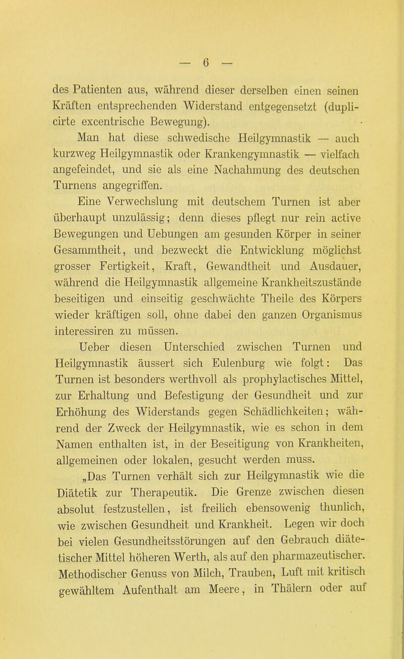 0 des Patienten aus, während dieser derselben einen seinen Kräften entsprechenden Widerstand entgegensetzt (dupli- cirte excentrische Bewegung). Man hat diese schwedische Heilgymnastik — auch kurzweg Heilgymnastik oder Krankengymnastik — vielfach angefeindet, und sie als eine Nachahmung des deutschen Turnens angegriffen. Eine Verwechslung mit deutschem Turnen ist aber überhaupt unzulässig; denn dieses pflegt nur rein active Bewegungen und Uebungen am gesunden Körper in seiner Gesammtheit, und bezweckt die Entwicklung möglichst grosser Fertigkeit, Kraft, Gewandtheit und Ausdauer, während die Heilgymnastik allgemeine Krankheitszustände beseitigen und einseitig geschwächte Theile des Körpers wieder kräftigen soll, ohne dabei den ganzen Organismus interessiren zu müssen. Ueber diesen Unterschied zwischen Turnen und Heilgymnastik äussert sich Eulenburg wie folgt: Das Turnen ist besonders werthvoll als prophylactisches Mittel, zur Erhaltung und Befestigung der Gesundheit und zur Erhöhung des Widerstands gegen Schädlichkeiten; wäh- rend der Zweck der Heilgymnastik, wie es schon in dem Namen enthalten ist, in der Beseitigung von Krankheiten, allgemeinen oder lokalen, gesucht werden muss. „Das Turnen verhält sich zur Heilgymnastik wie die Diätetik zur Therapeutik. Die Grenze zwischen diesen absolut festzustellen, ist freilich ebensowenig thunlich, wie zwischen Gesundheit und Krankheit. Legen wir doch bei vielen Gesundheitsstörungen auf den Gebrauch diäte- tischer Mittel höheren Werth, als auf den pharmazeutischer. Methodischer Genuss von Milch, Trauben, Luft mit kritisch gewähltem Aufenthalt am Meere, in Thälern oder auf