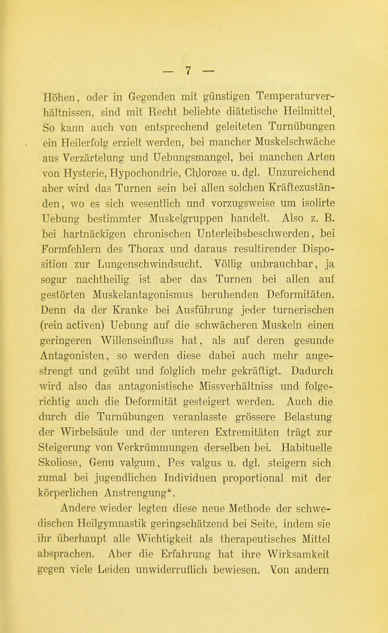 Höhen, oder in Gegenden mit günstigen Temperaturver- hältnissen, sind mit Recht beliebte diätetische Heilmittel. So kann auch von entsprechend geleiteten Turnübungen ein Heilerfolg erzielt werden, bei mancher Muskelschwäche aus Verzärtelung und Uebungsmangel, bei manchen Arten von Hysterie, Hypochondrie, Chlorose u. dgl. Unzureichend aber wird das Turnen sein bei allen solchen Kräftezustän- den, wo es sich wesentlich und vorzugsweise um isolirte Uebung bestimmter Muskelgruppen handelt. Also z. B. bei hartnäckigen chronischen Unterleibsbeschwerden, bei Formfehlern des Thorax und daraus resultirender Dispo- sition zur Lungenschwindsucht. Völlig unbrauchbar, ja sogar nachtheilig ist aber das Turnen bei allen auf gestörten Muskelantagonismus beruhenden Deformitäten. Denn da der Kranke bei Ausführung jeder turnerischen (rein activen) Uebung auf die schwächeren Muskeln einen geringeren Willenseinfluss hat, als auf deren gesunde Antagonisten, so werden diese dabei auch mehr ange- strengt und geübt und folglich mehr gekräftigt. Dadurch wird also das antagonistische Missverhältniss und folge- richtig auch die Deformität gesteigert werden. Auch die durch die Turnübungen veranlasste grössere Belastung der Wirbelsäule und der unteren Extremitäten trägt zur Steigerung von Verkrümmungen derselben bei. Habituelle Skoliose, Genu valgum, Pes valgus u. dgl. steigern sich zumal bei jugendlichen Individuen proportional mit der körperlichen Anstrengung“. Andere wieder legten diese neue Methode der schwe- dischen Heilgymnastik geringschätzend bei Seite, indem sie ihr überhaupt alle Wichtigkeit als therapeutisches Mittel absprachen. Aber die Erfahrung hat ihre Wirksamkeit gegen viele Leiden unwiderruflich bewiesen. Von andern