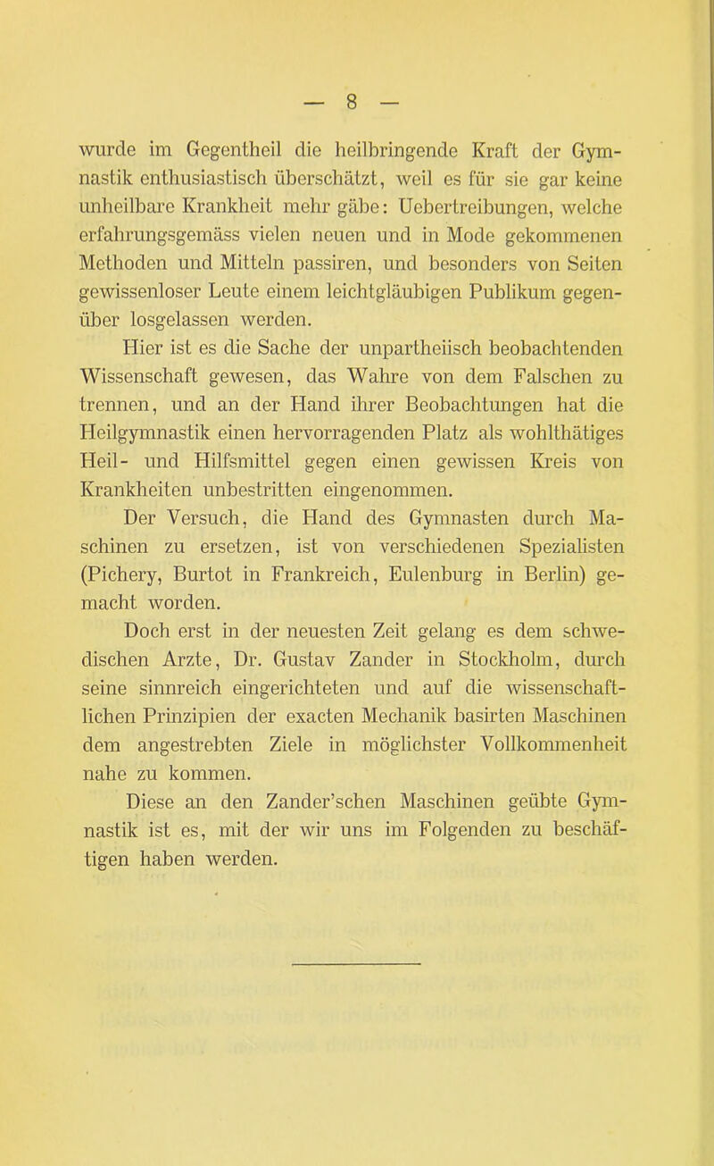 wurde im Gegentheil die heilbringende Kraft der Gym- nastik enthusiastisch überschätzt, weil es für sie gar keine unheilbare Krankheit mehr gäbe: Ucbertreibungen, welche erfahrungsgemäss vielen neuen und in Mode gekommenen Methoden und Mitteln passiren, und besonders von Seiten gewissenloser Leute einem leichtgläubigen Publikum gegen- über losgelassen werden. Hier ist es die Sache der unparthoiisch beobachtenden Wissenschaft gewesen, das Wahre von dem Falschen zu trennen, und an der Hand ihrer Beobachtungen hat die Heilgymnastik einen hervorragenden Platz als wohlthätiges Heil- und Hilfsmittel gegen einen gewissen Kreis von Krankheiten unbestritten eingenommen. Der Versuch, die Hand des Gymnasten durch Ma- schinen zu ersetzen, ist von verschiedenen Spezialisten (Pichery, Burtot in Frankreich, Eulenburg in Berlin) ge- macht worden. Doch erst in der neuesten Zeit gelang es dem schwe- dischen Arzte, Dr. Gustav Zander in Stockholm, durch seine sinnreich eingerichteten und auf die wissenschaft- lichen Prinzipien der exacten Mechanik basirten Maschinen dem angestrebten Ziele in möglichster Vollkommenheit nahe zu kommen. Diese an den Zander’schen Maschinen geübte Gym- nastik ist es, mit der wir uns im Folgenden zu beschäf- tigen haben werden.