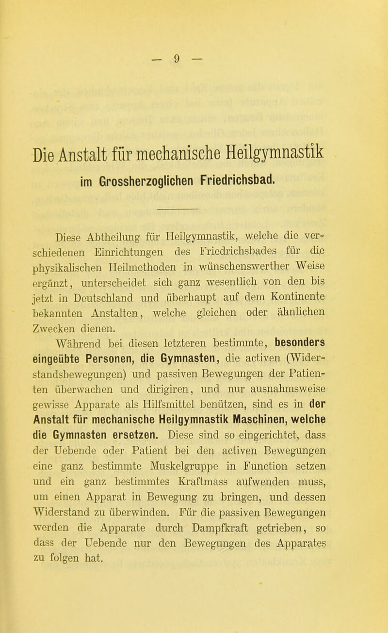 Die Anstalt für mechanische Heilgymnastik im Grossherzoglichen Friedrichsbad. Diese Abtheilung für Heilgymnastik, welche die ver- schiedenen Einrichtungen des Friedrichsbades für die physikalischen Heilmethoden in wünschenswerther Weise ergänzt, unterscheidet sich ganz wesentlich von den bis jetzt in Deutschland und überhaupt auf dem Kontinente bekannten Anstalten, welche gleichen oder ähnlichen Zwecken dienen. Während bei diesen letzteren bestimmte, besonders eingeübte Personen, die Gymnasten, die activen (Wider- standsbewegungen) und passiven Bewegungen der Patien- ten überwachen und dirigiren, und nur ausnahmsweise gewisse Apparate als Hilfsmittel benützen, sind es in der Anstalt für mechanische Heilgymnastik Maschinen, welche die Gymnasten ersetzen. Diese sind so eingerichtet, dass der Uebende oder Patient bei den activen Bewegungen eine ganz bestimmte Muskelgruppe in Function setzen und ein ganz bestimmtes Kraftmass aufwenden muss, um einen Apparat in Bewegung zu bringen, und dessen Widerstand zu überwinden. Für die passiven Bewegungen werden die Apparate durch Dampfkraft getrieben, so dass der Uebende nur den Bewegungen des Apparates zu folgen hat.