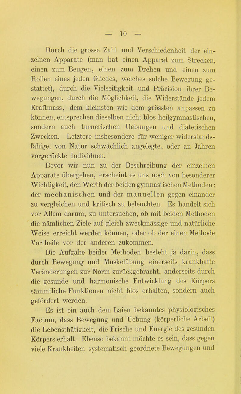 Durch die grosse Zahl und Verschiedenheit der ein- zelnen Apparate (man hat einen Apparat zum Strecken, einen zum Beugen, einen zum Drehen und einen zum Rollen eines jeden Gliedes, welches solche Bewegung ge- stattet), durch die Vielseitigkeit und Präcision ihrer Be- wegungen, durch die Möglichkeit, die Widerstände jedem Kraftmass, dem kleinsten wie dem grössten anpassen zu können, entsprechen dieselben nicht blos heilgymnastischen, sondern auch turnerischen Uebungen und diätetischen Zwecken. Letztere insbesondere für weniger widerstands- fähige, von Natur schwächlich angelegte, oder an Jahren vorgerückte Individuen. Bevor wir nun zu der Beschreibung der einzelnen Apparate übergehen, erscheint es uns noch von besonderer Wichtigkeit, den Werth der beiden gymnastischen Methoden: der mechanischen und der manuellen gegen einander zu vergleichen und kritisch zu beleuchten. Es handelt sich vor Allem darum, zu untersuchen, ob mit beiden Methoden die nämlichen Ziele auf gleich zweckmässige und natürliche Weise erreicht werden können, oder ob der einen Methode Vortheile vor der anderen zukommen. Die Aufgabe beider Methoden besteht ja darin, dass durch Bewegung und Muskelübung einerseits krankhafte Veränderungen zur Norm zurückgebracht, anderseits durch die gesunde und harmonische Entwicklung des Körpers sämmtliche Funktionen nicht blos erhalten, sondern auch gefördert werden. Es ist ein auch dem Laien bekanntes physiologisches Factum, dass Bewegung und Uebung (körperliche Arbeit) die Lebensthätigkeit, die Frische und Energie des gesunden Körpers erhält. Ebenso bekannt möchte es sein, dass gegen viele Krankheiten systematisch geordnete Bewegungen und