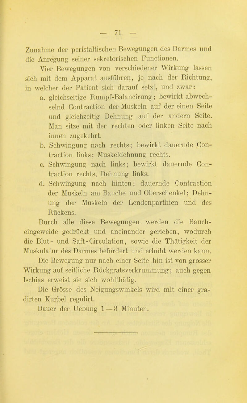 Zunahme der peristaltischen Bewegungen des Darmes und die Anregung seiner sekretorischen Functionen. Vier Bewegungen von verschiedener Wirkung lassen sich mit dem Apparat ausführen, je nach der Richtung, in welcher der Patient sich darauf setzt, und zwar: a. gleichseitige Rumpf-Balancirung; bewirkt abwech- selnd Contraction der Muskeln auf der einen Seite und gleichzeitig Dehnung auf der andern Seite. Man sitze mit der rechten oder linken Seite nach innen zugekehrt. b. Schwingung nach rechts; bewirkt dauernde Con- traction links; Muskeldehnung rechts. c. Schwingung nach links; bewirkt dauernde Con- traction rechts, Dehnung links. d. Schwingung nach hinten; dauernde Contraction der Muskeln am Bauche und Oberschenkel; Dehn- ung der Muskeln der Lendenparthien und des Rückens. Durch alle diese Bewegungen werden die Bauch- eingeweide gedrückt und aneinander gerieben, wodurch die Blut- und Saft-Circulation, sowie die Thätigkeit der Muskulatur des Darmes befördert und erhöht werden kann. Die Bewegung nur nach einer Seite hin ist von grosser Wirkung auf seitliche Rückgratsverkrümmung; auch gegen Ischias erweist sie sich wohlthätig. Die Grösse des Neigungswinkels wird mit einer gra- dirten Kurbel regulirt. Dauer der Uebung 1 — 3 Minuten.