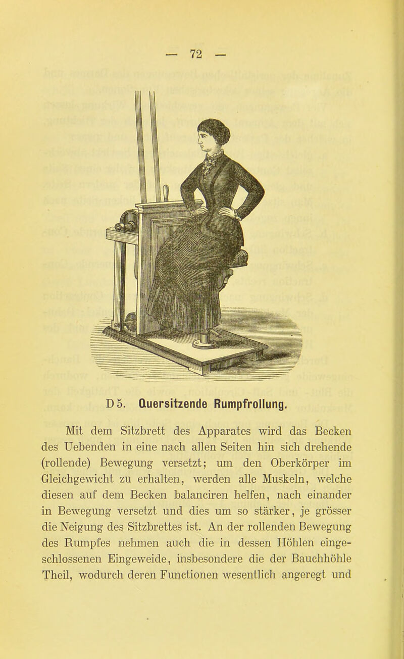 D5. Quersitzende Rumpfrollung. Mit dem Sitzbrett des Apparates wird das Becken des Uebenden in eine nach allen Seiten hin sich drehende (rollende) Bewegung versetzt; um den Oberkörper im Gleichgewicht zu erhalten, werden alle Muskeln, welche diesen auf dem Becken balanciren helfen, nach einander in Bewegung versetzt und dies um so stärker, je grösser die Neigung des Sitzbrettes ist. An der rollenden Bewegung des Rumpfes nehmen auch die in dessen Höhlen einge- schlossenen Eingeweide, insbesondere die der Bauchhöhle Theil, wodurch deren Functionen wesentlich angeregt und