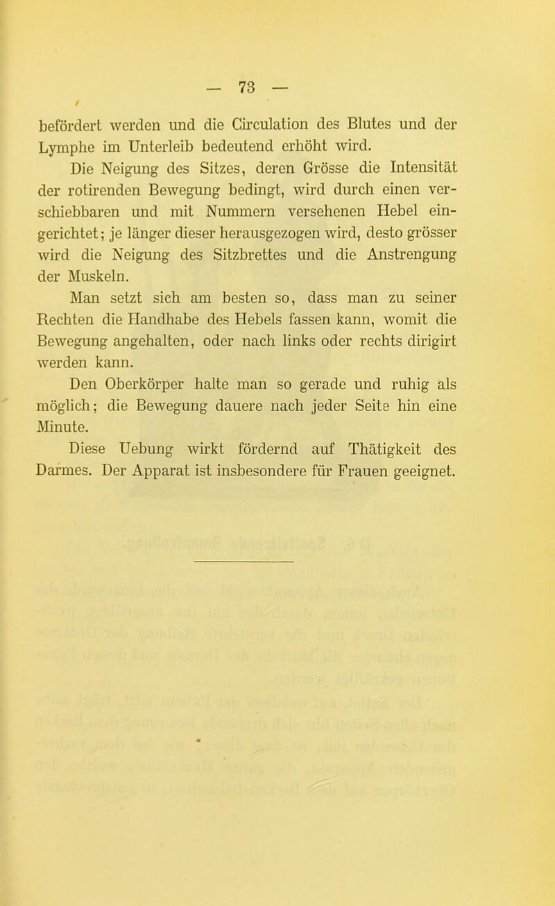 / befördert werden und die Circulation des Blutes und der Lymphe im Unterleib bedeutend erhöht wird. Die Neigung des Sitzes, deren Grösse die Intensität der rotirenden Bewegung bedingt, wird durch einen ver- schiebbaren und mit Nummern versehenen Hebel ein- gerichtet ; je länger dieser herausgezogen wird, desto grösser wird die Neigung des Sitzbrettes und die Anstrengung der Muskeln. Man setzt sich am besten so, dass man zu seiner Rechten die Handhabe des Hebels fassen kann, womit die Bewegung angehalten, oder nach links oder rechts clirigirt werden kann. Den Oberkörper halte man so gerade und ruhig als möglich; die Bewegung dauere nach jeder Seite hin eine Minute. Diese Uebung wirkt fördernd auf Thätigkeit des Darmes. Der Apparat ist insbesondere für Frauen geeignet.