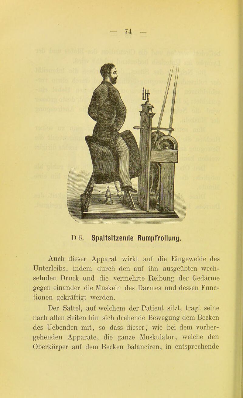 D 6. Spaltsitzende Rumpfrollung. Auch dieser Apparat wirkt auf die Eingeweide des Unterleibs, indem durch den auf ihn ausgeübten wech- selnden Druck und die vermehrte Reibung der Gedärme gegen einander die Muskeln des Darmes und dessen Func- tionen gekräftigt werden. Der Sattel, auf welchem der Patient sitzt, trägt seine nach allen Seiten hin sich drehende Bewegung dem Becken des Uebenden mit, so dass dieser, wie bei dem vorher- gehenden Apparate, die ganze Muskulatur, welche den Oberkörper auf dem Becken balanciren, in entsprechende