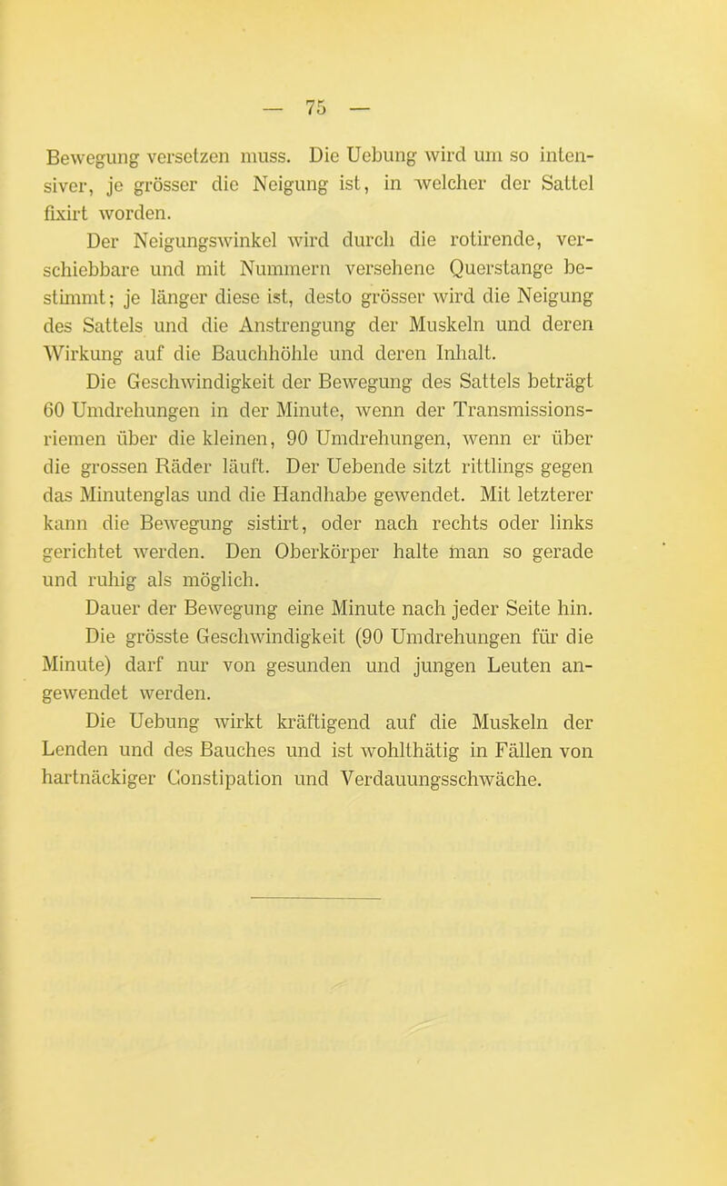 Bewegung versetzen muss. Die Uebung wird um so inten- siver, je grösser die Neigung ist, in welcher der Sattel fixirt worden. Der Neigungswinkel wird durch die rotirende, ver- schiebbare und mit Nummern versehene Querstange be- stimmt; je länger diese ist, desto grösser wird die Neigung des Sattels und die Anstrengung der Muskeln und deren Wirkung auf die Bauchhöhle und deren Inhalt. Die Geschwindigkeit der Bewegung des Sattels beträgt 60 Umdrehungen in der Minute, wenn der Transmissions- riemen über die kleinen, 90 Umdrehungen, wenn er über die grossen Räder läuft. Der Uebende sitzt rittlings gegen das Minutenglas und die Handhabe gewendet. Mit letzterer kann die Bewegung sistirt, oder nach rechts oder links gerichtet werden. Den Oberkörper halte man so gerade und ruhig als möglich. Dauer der Bewegung eine Minute nach jeder Seite hin. Die grösste Geschwindigkeit (90 Umdrehungen für die Minute) darf nur von gesunden und jungen Leuten an- gewendet werden. Die Uebung wirkt kräftigend auf die Muskeln der Lenden und des Bauches und ist wohlthätig in Fällen von hartnäckiger Constipation und Verdauungsschwäche.