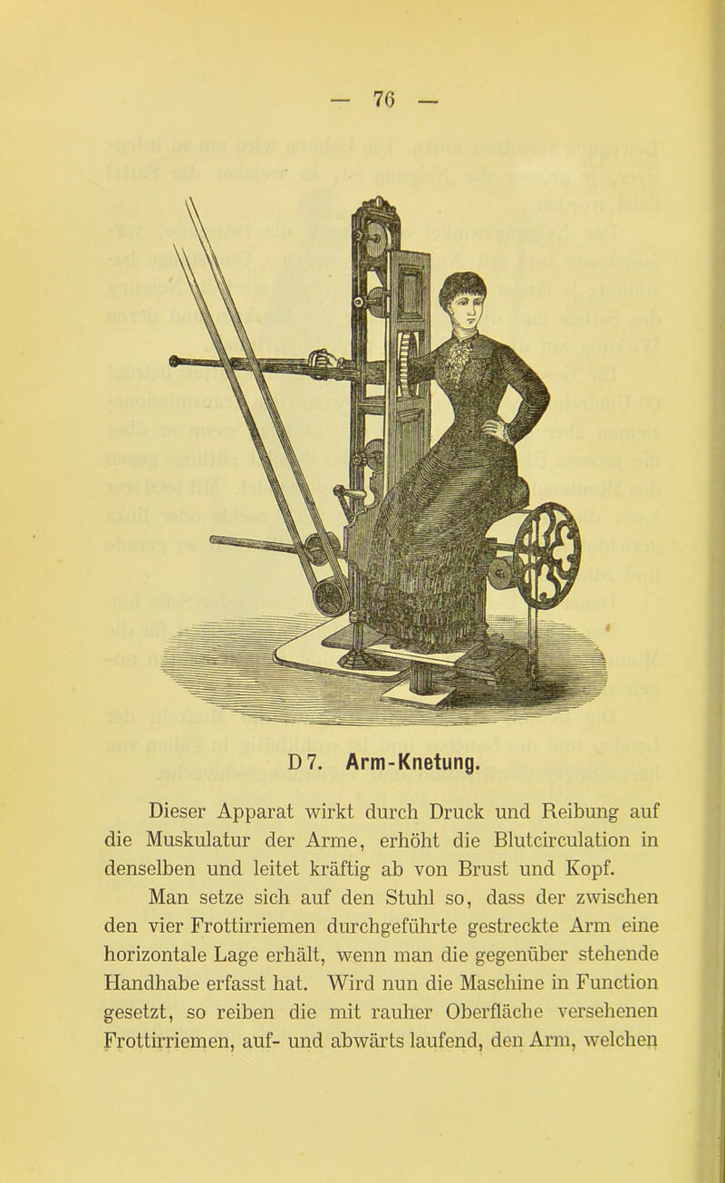 Dieser Apparat wirkt durch Druck und Reibung auf die Muskulatur der Arme, erhöht die Blutcirculation in denselben und leitet kräftig ab von Brust und Kopf. Man setze sich auf den Stuhl so, dass der zwischen den vier Frottirriemen durchgeführte gestreckte Arm eine horizontale Lage erhält, wenn man die gegenüber stehende Handhabe erfasst hat. Wird nun die Maschine in Function gesetzt, so reiben die mit rauher Oberfläche versehenen Frottirriemen, auf- und abwärts laufend, den Arm, welchen D7. Arm-Knetung.