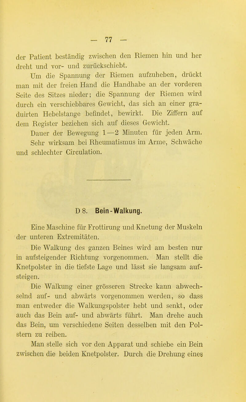 der Patient beständig zwischen den Riemen hin und her dreht und vor- und zurückschiebt. Um die Spannung der Riemen aufzuheben, drückt man mit der freien Hand die Handhabe an der vorderen Seite des Sitzes nieder; die Spannung der Riemen wird durch ein verschiebbares Gewicht, das sich an einer gra- duirten Hebelstange befindet, bewirkt. Die Ziffern auf dem Register beziehen sich auf dieses Gewicht. Dauer der Bewegung 1 — 2 Minuten für jeden Arm. Sehr wirksam bei Rheumatismus im Arme, Schwäche und schlechter Circulation. D 8. Bein-Walkung. Eine Maschine für Frottirung und Knetung der Muskeln der unteren Extremitäten. Die Walkung des ganzen Beines wird am besten nur in aufsteigender Richtung vorgenommen. Man stellt die Knetpolster in die tiefste Lage und lässt sie langsam auf- steigen. Die Walkung einer grösseren Strecke kann abwech- selnd auf- und abwärts vorgenommen werden, so dass man entweder die Walkungspolster hebt und senkt, oder auch das Bein auf- und abwärts führt. Man drehe auch das Bein, um verschiedene Seiten desselben mit den Pol- stern zu reiben. Man stelle sich vor den Apparat und schiebe ein Bein zwischen die beiden Knetpolster. Durch die Drehung eines