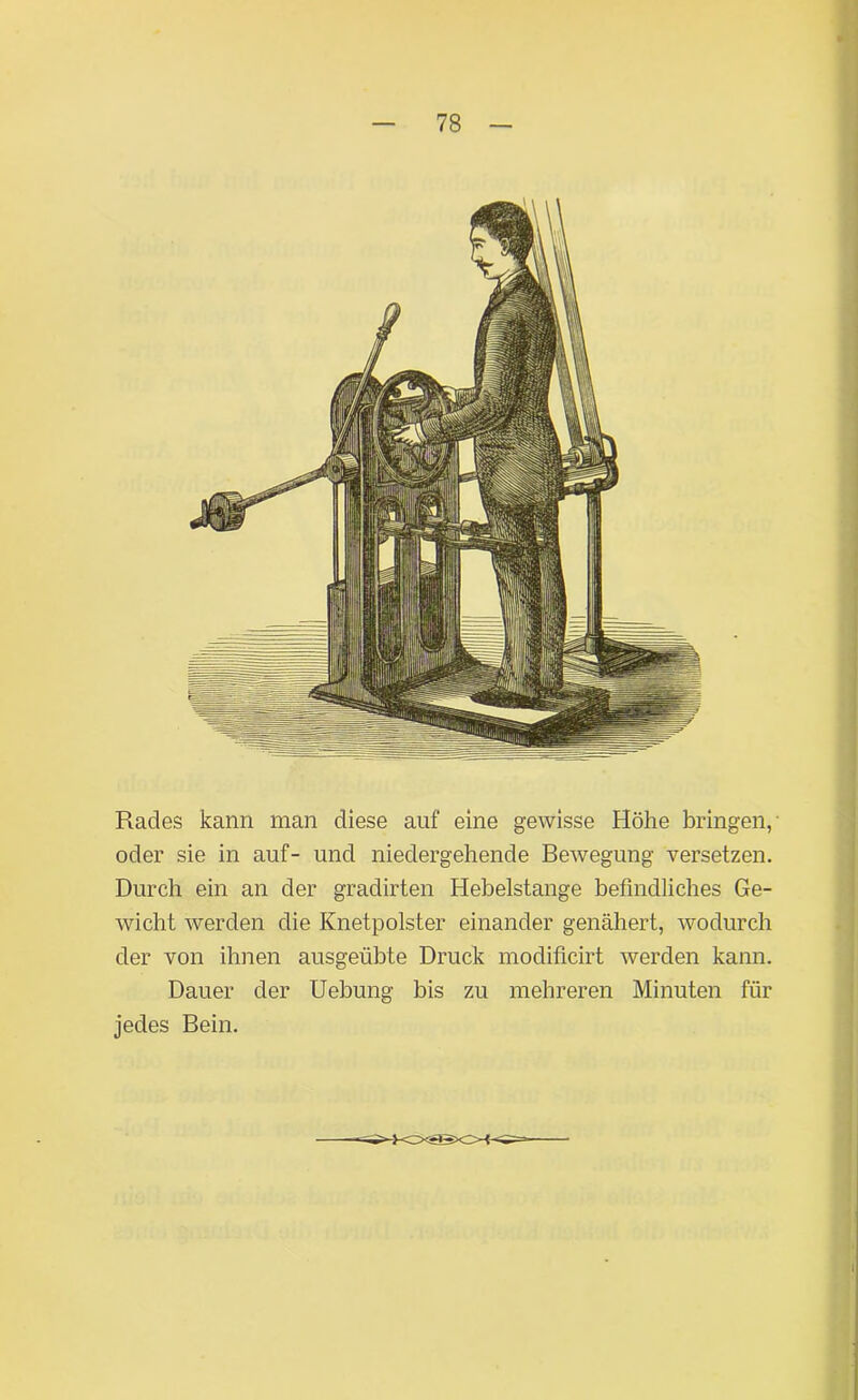 Rades kann man diese auf eine gewisse Höhe bringen, oder sie in auf- und niedergehende Bewegung versetzen. Durch ein an der gradirten Hebelstange befindliches Ge- wicht werden die Knetpolster einander genähert, wodurch der von ihnen ausgeübte Druck modificirt werden kann. Dauer der Uebung bis zu mehreren Minuten für jedes Bein.