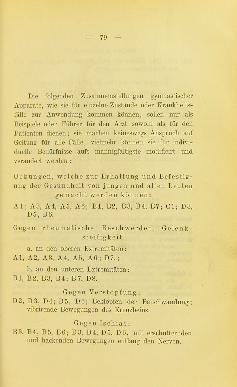 Die folgenden Zusammenstellungen gymnastischer Apparate, wie sie für einzelne Zustände oder Krankheits- fälle zur Anwendung kommen können, sollen nur als Beispiele oder Führer für den Arzt soavoM als für den Patienten dienen; sie machen keinesAvegs Anspruch auf Geltung für alle Fälle, vielmehr können sie für indivi- duelle Bedürfnisse aufs mannigfaltigste modificirt und verändert werden: Uebungen, welche zur Erhaltung und Befestig- ung der Gesundheit von jungen und alten Leuten gemacht werden können: Al; A3, A4, A5, A6; Bl, B2, B3, B4, B7; Gl; D3, D5, D6. Gegen rheumatische BeschAverden, Gelen k - Steifigkeit a. an den oberen Extremitäten: Al, A2, A3, A4, A5, A6 ; D7.; b. an den unteren Extremitäten: Bl, B2, B3, B4; B 7, D8. Gegen Verstopfung: D2, D3, D4; D5, D6; Beklopfen der Bauchwandung; vibrirende BeAvegungen des Kreuzbeins. Gegen Ischias: B3, B4, B5, B6; D3, D4, D5, D6, mit erschütternden und hackenden BeAvegungen entlang den Nerven.