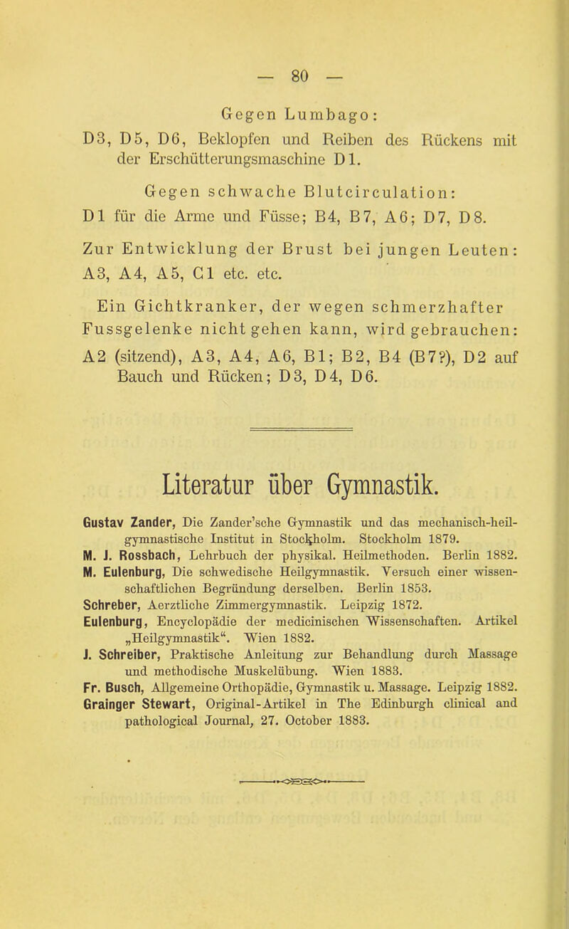 Gegen Lumbago: D3, D5, DG, Beklopfen und Reiben des Rückens mit der Erschütterungsmaschine Dl. Gegen schwache Blutcirculation: Dl für die Arme und Füsse; B4, B7, AG; D7, D8. Zur Entwicklung der Brust bei jungen Leuten: A3, A4, A5, Gl etc. etc. Ein Gichtkranker, der wegen schmerzhafter Fussgelenke nicht gehen kann, wird gebrauchen: A2 (sitzend), A3, A4, AG, Bl; B2, B4 (B7?), D2 auf Bauch und Rücken; D3, D4, D6. Literatur über Gymnastik. Gustav Zander, Die Zander’sche Gymnastik und das mechanisch-heil- gymnastische Institut in Stockholm. Stockholm 1879. M. J. Rossbach, Lehrbuch der physikal. Heilmethoden. Berlin 1882. M. Eulenburg, Die schwedische Heilgymnastik. Versuch einer wissen- schaftlichen Begründung derselben. Berlin 1853. Schreber, Aerztliche Zimmergymnastik. Leipzig 1872. Eulenburg, Encyclopädie der medicinischen Wissenschaften. Artikel „Heilgymnastik“. Wien 1882. J. Schreiber, Praktische Anleitung zur Behandlung durch Massage und methodische Muskelübung. Wien 1883. Fr. Busch, Allgemeine Orthopädie, Gymnastik u. Massage. Leipzig 1882. Grainger Stewart, Original-Artikel in The Edinburgh clinical and pathological Journal, 27. October 1883. •oaso*