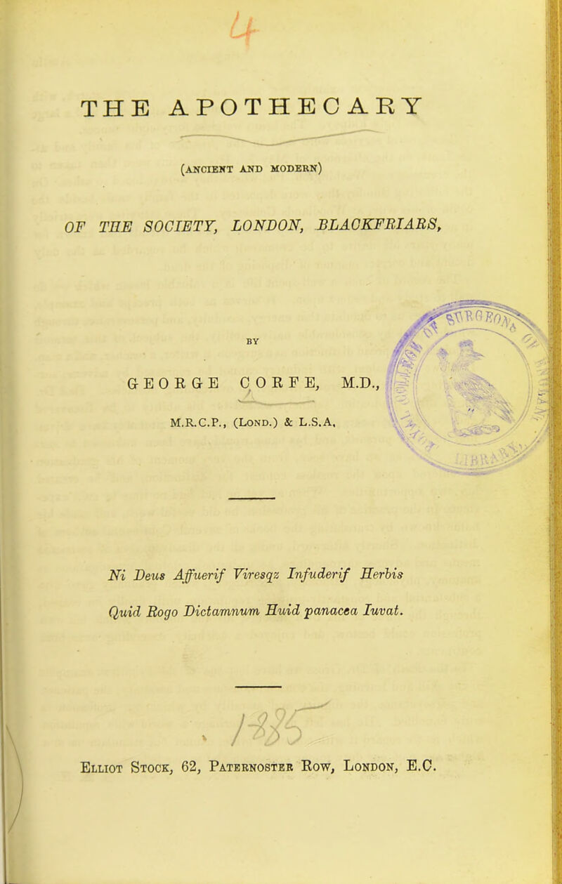 / L Lr THE APOTHECARY (ancient and modern) OF TEE SOCIETY, LONDON, BLACKFRIARS, BY GEORGE C 0 R F E, M.D., M.R.C.P., (Lond.) & L.S.A. Ni Deus Affuerif Viresqz Infuderif Herbis Quid Rogo Dictamnum Huid panacea Iuvat. ' . . . ... Elliot Stock, 62, Paternoster Row, London, E.C.