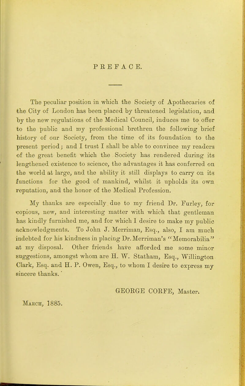 PREFACE. The peculiar position in which the Society of Apothecaries of the City of London has been placed by threatened legislation, and by the new regulations of the Medical Council, induces me to offer to the public and roy professional brethren the following brief history of our Society, from the time of its foundation to the present period; and I trust I shall be able to convince my readers of the great benefit which the Society has rendered during its lengthened existence to science, the advantages it has conferred on the world at large, and the ability it still displays to carry on its functions for the good of mankind, whilst it upholds its own reputation, and the honor of the Medical Profession. My thanks are especially due to my friend Dr. Furley, for copious, new, and interesting matter with which that gentleman has kindly furnished me, and for which I desire to make my public acknowledgments. To John J. Merriman, Esq., also, I am much indebted for his kindness in placing Dr.Merriman’s “Memorabilia” at my disposal. Other friends have afforded me some minor suggestions, amongst whom are EL W. Statham, Esq., Willington Clark, Esq. and H. P. Owen, Esq., to whom I desire to express my sincere thanks. ‘ March, 1885. GEORGE CORFE, Master.