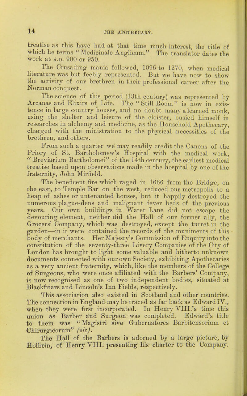 treatise as tliis have had at that time much interest, the title of which he terms “ Medicinale Anglicum ” The translator dates the work at a.d. 900 or 950. The Crusading mania followed, 1096 to 1270, when medical literature was hut feebly represented. But we have now to show the activity of our brethren in their professional career after the Norman conquest. The science of this period (13th century) was represented by Arcanas and Elixirs of Life. The Still Room” is now in exis- tence in large country houses, and no doubt many a learned monk, using the shelter and leisure of the cloister, busied himself in researches in alchemy and medicine, as the Household Apothecary, charged with the ministration to the physical necessities of the brethren, and others. From such a quarter we may readily credit the Canons of the Priory of St. Bartholomew’s Hospital with the medical work, “ Breviarium Bartholomei” of the 14th century, the earliest medical treatise based upon observations made in the hospital by one of the fraternity, John Mirfield. The beneficent fire which raged in 1666 from the Bridge, on the east, to Temple Bar on the west, reduced our metropolis to a heap of ashes or untenanted houses, but it happily destroyed the numerous plague-dens and malignant fever beds of the previous years. Our own buildings in Water Lane did not escape the devouring element, neither did the Hall of our former ally, the Grocers’ Company, which was destroyed, except the turret in the garden—in it were contained the records of the muniments of this body of merchants. Her Majesty’s Commission of Enquiry into the constitution of the seventy-three Livery Companies of the City of London has brought to light some valuable and hitherto unknown documents connected with our own Society, exhibiting Apothecaries as a very ancient fraternity, which, like the members of the College of Surgeons, who were once affiliated with the Barbers’ Company, is now recognised as one of two independent bodies, situated at Blackfriars and Lincoln’s Inn Fields, respectively. This association also existed in Scotland and other countries. The connection in England may be traced as far back as EdwardIV., when they were first incorporated. In Henry YIII.’s time this union as Barber and Surgeon was completed. Edward’s title to them was “Magistri sive Gubernatores Barbitensorium et Chirurgicorum” (sic). The Hall of the Barbers is adorned by a large picture, by Holbein, of Henry VIII. presenting his charter to the Company.