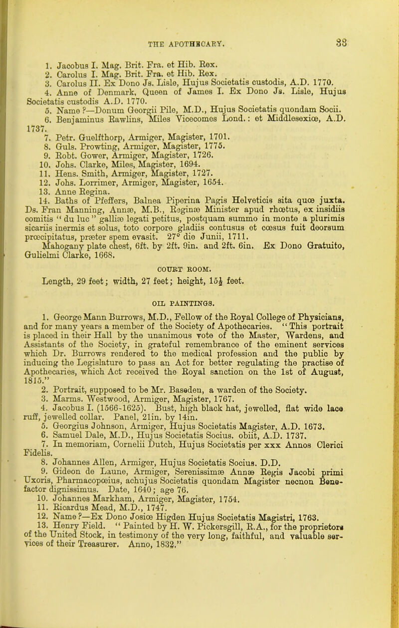1. Jacobus I. Mag. Brit. Fra. et Hib. Rex. 2. Carolus I. Mag. Brit. Fra. et Hib. Rex. 3. Carolus II. Ex Dono Js. Lisle, Hujus Societatis custodis, A.D. 1770. 4. Anne of Denmark, Quoen of James I. Ex Dono Js. Lisle, Hujus Societatis custodis A.D. 1770. 5. Name ?—Donum Georgii Pile, M.D., Hujus Societatis quondam Socii. 6. Benjaminna Rawlins, Miles Yicecomes Lond.: et Middlesexioe, A.D. 1737. 7. Petr. Guelfthorp, Armiger, Magister, 1701. 8. Guls. Prowting, Armiger, Magister, 1775. 9. Robt. Gower, Armiger, Magister, 1726. 10. Jobs. Clarke, Miles, Magister, 1694. 11. Hens. Smith, Armiger, Magister, 1727. 12. Johs. Lorrimer, Armiger, Magister, 1654. 13. Anne Regina. 14. Baths of Pfeffers, Balnea Piperina Pagis Helveticis sita quoe juxta. Ds. Fran Manning, Annse, M.B., Raginse Minister apud rhoetus, ex insidiis comitis “ du luc” gallim legati petitus, postquam summo in monte a plurimis sicariis inermis et solus, toto corpore gladiis contusus et ccesus fuit deorsum prcecipitatus, preeter spem evasit. 27° die Junii, 1711. Mahogany plate chest, 6ft. by 2ft. 9in. and 2ft. 6in. Ex Dono Gratuito, Gulielmi Clarke, 1668. OOTJBT BOOM. Length, 29 feet; width, 27 feet; height, lo£ feet. OUi PAINTINGS. 1. George Mann Burrows, M.D., Fellow of the Royal College of Physicians, and for many years a member of the Society of Apothecaries. “ This portrait is placed in their Hall by the unanimous vote of the Master, Wardens, and Assistants of the Society, in grateful remembrance of the eminent services which Dr. Burrows rendered to the medical profession and the public by inducing the Legislature to pass an Act for better regulating the practise of Apothecaries, which Act received the Royal sanction on the 1st of August, 1815.” 2. Portrait, supposed to be Mr. Basedeu, a warden of the Society. 3. Marins. Westwood, Armiger, Magister, 1767. 4. Jacobus I. (1566-1625). Bust, high black hat, jewelled, flat wide lace ruff, jewelled collar. Panel, 21in. by 14in. 5. Georgius Johnson, Armiger, Hujus Societatis Magister, A.D. 1673. 6. Samuel Dale, M.D., Hujus Societatis Socius. obiit, A.D. 1737. 7. In memoriam, Cornelii Dutch, Hujus Societatis per xxx Annos Olerici Fidelis. 8. Johannes Allen, Armiger, Hujus Societatis Socius. D.D. 9. Gideon de Laune, Armiger, Serenissimse Annae Regis Jacobi primi Uxoris, Pharmacopoeius, achujus Societatis quondam Magister necnon Bene- factor dignissimus. Date, 1640; age 76. 10. Johannes Markham, Armiger, Magister, 1754. 11. Ricardus Mead, M.D., 1747. 12. Name?—Ex Dono Josice Higden Hujus Societatis Magistri, 1763. 13. Henry Field. “ Painted by H. W. Pickersgill, R.A., for the proprietor* of the United Stock, in testimony of the very long, faithful, and valuable ser- yices of their Treasurer. Anno, 1832.”