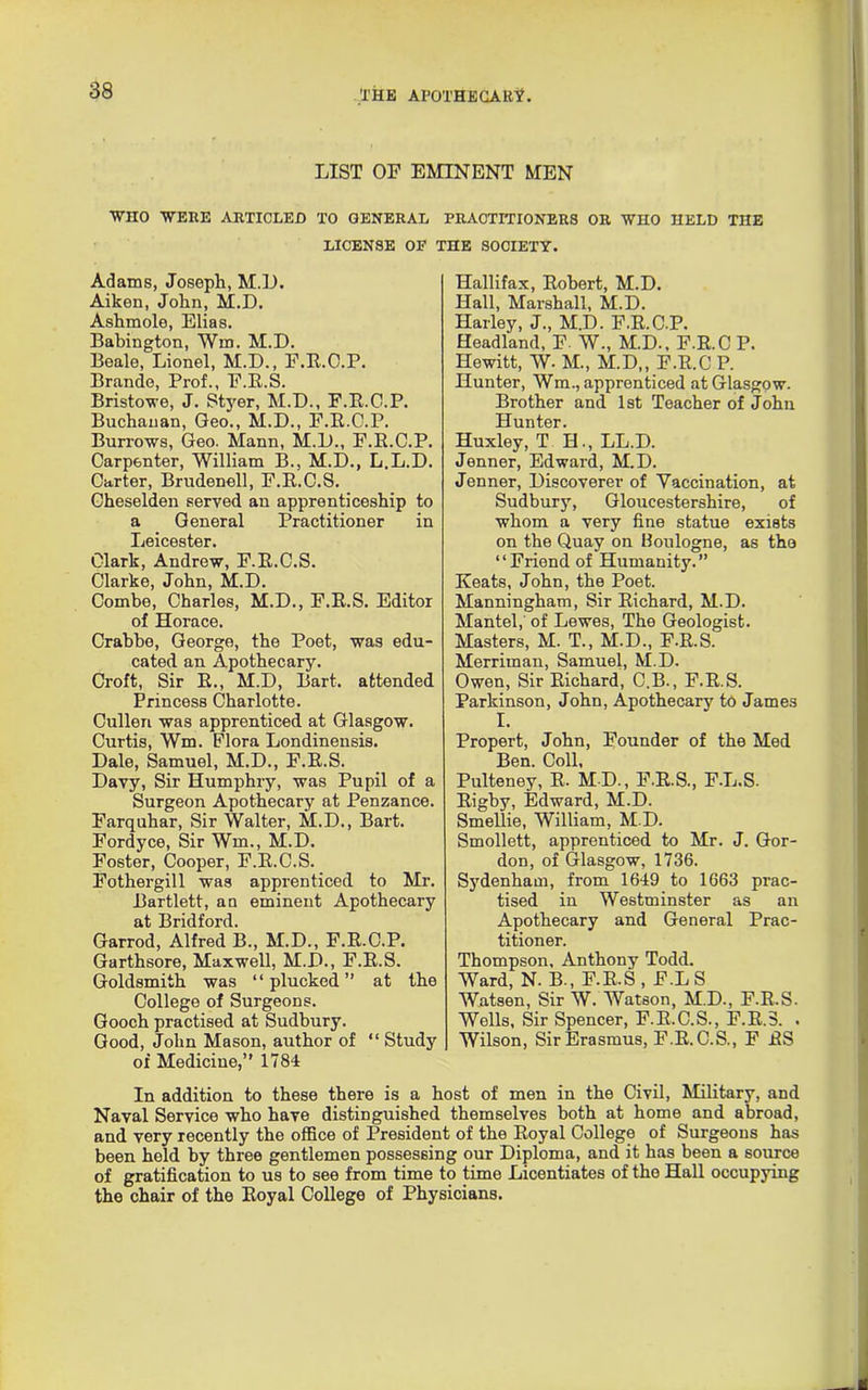 LIST OF EMINENT MEN WHO 'WERE ARTICLED TO GENERAL PRACTITIONERS OR WHO HELD THE LICENSE OF THE SOCIETY. Adams, Joseph, M.L). Aiken, John, M.D. Ashmole, Elias. Babington, Win. M.D. Beale, Lionel, M.D., F.R.C.P. Brande, Prof., F.R.S. Bristowe, J. Styer, M.D., F.B.C.P. Buchanan, Geo., M.D., F.B.C.P. Burrows, Geo. Mann, M.D., F.B.C.P. Carpenter, William B., M.D., L.L.D. Carter, Brudenell, F.B.C.S. Gheselden served an apprenticeship to a General Practitioner in Leicester. Clark, Andrew, F.B.C.S. Clarke, John, M.D. Combe, Charles, M.D., F.B.S. Editor of Horace. Crahbe, George, the Poet, was edu- cated an Apothecary. Croft, Sir R., M.D, Bart, attended Princess Charlotte. Cullen was apprenticed at Glasgow. Curtis, Wm. Flora Londinensis. Dale, Samuel, M.D., F.R.S. Davy, Sir Humphry, was Pupil of a Surgeon Apothecary at Penzance. Farquhar, Sir Walter, M.D., Bart. Fordyce, Sir Wm., M.D. Foster, Cooper, F.B.C.S. Fothergill was apprenticed to Mr. Bartlett, an eminent Apothecary at Bridford. Garrod, Alfred B., M.D., F.R.C.P. Garthsore, Maxwell, M.D., F.B.S. Goldsmith was “plucked” at the College of Surgeons. Gooch practised at Sudbury. Good, John Mason, author of “ Study of Medicine,” 1784 Hallifax, Robert, M.D. Hall, Marshall, M.D. Harley, J., M.D. F.R.C.P. Headland, F. W., M.D., F.R.C P. Hewitt, W. M., M.D,, F.R.C P. Hunter, Wm., apprenticed at Glasgow. Brother and 1st Teacher of John Hunter. Huxley, T H., LL.D. Jenner, Edward, M.D. Jenner, Discoverer of Vaccination, at Sudbury, Gloucestershire, of whom a very fine statue exists on the Quay on Boulogne, as the “Friend of Humanity.” Keats, John, the Poet. Manningham, Sir Richard, M.D. Mantel,' of Lewes, The Geologist. Masters, M. T., M.D., F.R.S. Merriman, Samuel, M.D. Owen, Sir Richard, C.B., F.R.S. Parkinson, John, Apothecary to James I. Propert, John, Founder of the Med Ben. Coll, Pulteney, R. MD., F.R.S., F.L.S. Rigby, Edward, M.D. Smellie, William, M.D. Smollett, apprenticed to Mr. J. Gor- don, of Glasgow, 1736. Sydenham, from 1649 to 1663 prac- tised in Westminster as an Apothecary and General Prac- titioner. Thompson, Anthony Todd. Ward, N. B., F.R.S , F.L S Watsen, Sir W. Watson, M.D., F.R.S. Wells, Sir Spencer, F.B.C.S., F.R.S. . Wilson, Sir Erasmus, F.R.C.S., F RS In addition to these there is a host of men in the Civil, Military, and Naval Service who have distinguished themselves both at home and abroad, and very recently the office of President of the Royal College of Surgeons has been held by three gentlemen possessing our Diploma, and it has been a source of gratification to us to see from time to time Licentiates of the Hall occupying the chair of the Royal College of Physicians.