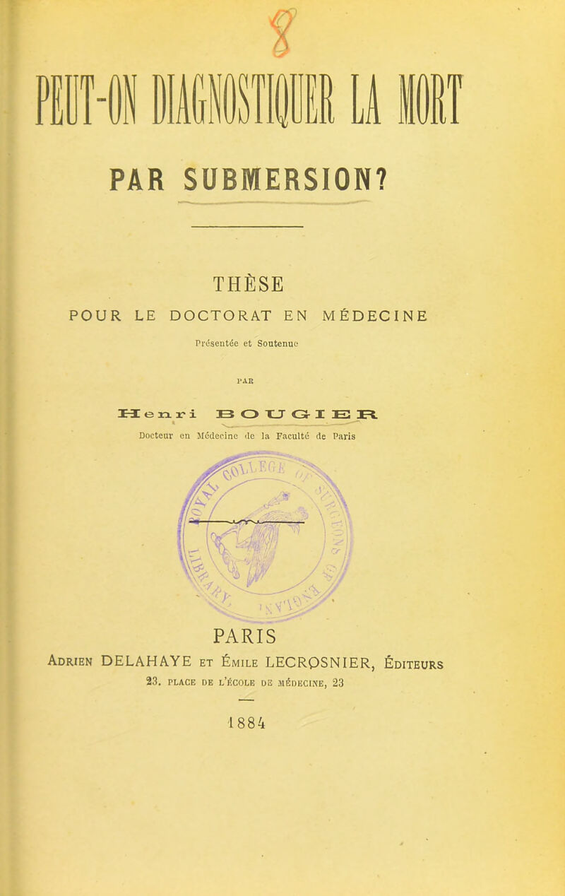 PAR SUBMERSION? THÈSE POUR LE DOCTORAT EN MÉDECINE Présentée et Soutenue PAR Henri B O U GI E R » ^ _ __ Docteur en Médecine de la Faculté de Paris PARIS Adrien DELAHAYE et Émile LECRQSNIER, Éditeurs 23. PLACE DE L’ÉCOLE DE MÉDECINE, 23